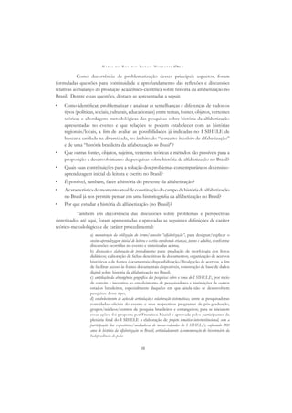 M A R I A D O R O S Á R I O L O N G O M O R T A T T I (ORG.)
10
Como decorrência da problematização desses principais aspectos, foram
formuladas questões para continuidade e aprofundamento das reﬂexões e discussões
relativas ao balanço da produção acadêmico-cientíﬁca sobre história da alfabetização no
Brasil. Dentre essas questões, destaco as apresentadas a seguir.
• Como identiﬁcar, problematizar e analisar as semelhanças e diferenças de todos os
tipos (políticas, sociais, culturais, educacionais) entre temas, fontes, objetos, vertentes
teóricas e abordagens metodológicas das pesquisas sobre história da alfabetização
apresentadas no evento e que relações se podem estabelecer com as histórias
regionais/locais, a ﬁm de avaliar as possibilidades já indicadas no I SIHELE de
buscar a unidade na diversidade, no âmbito do “conceito brasileiro de alfabetização”
e de uma “história brasileira da alfabetização no Brasil”?
• Que outras fontes, objetos, sujeitos, vertentes teóricas e métodos são possíveis para a
proposição e desenvolvimento de pesquisas sobre história da alfabetização no Brasil?
• Quais suas contribuições para a solução dos problemas contemporâneos do ensino-
aprendizagem inicial da leitura e escrita no Brasil?
• É possível, também, fazer a história do presente da alfabetização?
• Acaracterísticadomomentoatualdeconstituiçãodocampodahistóriadaalfabetização
no Brasil já nos permite pensar em uma historiograﬁa da alfabetização no Brasil?
• Por que estudar a história da alfabetização (no Brasil)?
Também em decorrência das discussões sobre problemas e perspectivas
sintetizados até aqui, foram apresentadas e aprovadas as seguintes deﬁnições de caráter
teórico-metodológico e de caráter procedimental:
a) manutenção da utilização do termo/conceito “alfabetização”, para designar/explicar o
ensino-aprendizagem inicial de leitura e escrita envolvendo crianças, jovens e adultos, conforme
discussões ocorridas no evento e sintetizadas acima;
b) discussão e elaboração de procedimentos para: produção de morfologia dos livros
didáticos; elaboração de ﬁchas descritivas de documentos; organização de acervos
históricos e de fontes documentais; disponibilização/divulgação de acervos, a ﬁm
de facilitar acesso às fontes documentais disponíveis, construção de base de dados
digital sobre história da alfabetização no Brasil;
c) ampliação da abrangência geográﬁca das pesquisas sobre o tema do I SIHELE, por meio
de convite e incentivo ao envolvimento de pesquisadores e instituições de outros
estados brasileiros, especialmente daqueles em que ainda não se desenvolvem
pesquisas desse tipo;
d) estabelecimento de ações de articulação e colaboração sistemáticas, entre as pesquisadoras
convidadas oﬁciais do evento e seus respectivos programas de pós-graduação,
grupos/núcleos/centros de pesquisa brasileiros e estrangeiros; para se iniciarem
essas ações, foi proposta por Francisca Maciel e aprovada pelos participantes da
plenária ﬁnal do I SIHELE a elaboração de projeto temático interinstitucional, com a
participação das expositoras/mediadoras de mesas-redondas do I SIHELE, enfocando 200
anos de história da alfabetização no Brasil, articuladamente à comemoração do bicentenário da
Independência do país;
 