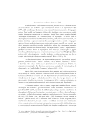 M A R I A D O R O S Á R I O L O N G O M O R T A T T I (ORG.)
226
Entre os diversos conceitos caros a essa tese, fazendo uso dos Estudos Culturais
em suas vertentes pós-modernas e pós-estruturalistas, destaco o de representação. Hall
(1997, p. 25) considera que “[...] nem as coisas por si próprias nem os usuários da linguagem
podem ﬁxar sentido na linguagem. Coisas não signiﬁcam: nós construímos sentido
usando sistemas de representação — conceitos e signos”. Para o autor, essa é a chamada
“abordagem construtivista” ou “construcionista” da linguagem. De acordo com tal
abordagem, não devemos confundir o mundo material, onde pessoas e coisas existem, e as
práticas simbólicas e os processos através dos quais a representação, o sentido e a linguagem
operam. Assumi-la não implica negar a existência do mundo material, mas entender que
não é o mundo material que confere signiﬁcado a tudo e sim o sistema de linguagem
ou qualquer sistema que estamos usando para representá-la. Assim, a representação é
produção de sentido através da linguagem e, nessa produção, usamos signos “[...] para
simbolizar, referir objetos, pessoas e eventos no chamado mundo ‘real’. Mas [eles] também
podem referir coisas imaginárias e mundos fantásticos ou idéias abstratas que não são, no
sentido mais óbvio, parte do nosso mundo material” (HALL, 1997, p. 28).
Ao discutir os discursos e as representações presentes nas cartilhas, busquei,
portanto, visibilizar como a leitura e a escrita, o livro didático, a infância, a escola e
a docência estão sendo nomeadas/os, posicionadas/os, desejadas/os, descritas/os,
enquanto representações dos discursos nas áreas da educação, da escolarização e da
alfabetização, no Estado do Rio Grande do Sul, entre 1890 e 1930.
Desde 2000, com o desenvolvimento dessa pesquisa, tem havido a organização
de um acervo de cartilhas, intitulado Memória da cartilha, sediado na Biblioteca Setorial de
Educação da UFRGS. Tal acervo tem sido disponibilizado, preferencialmente, de forma
virtual, através de imagens e referências das obras. Cabe observar que fazemos uso da
apresentação virtual do acervo como forma de preservá-lo — daí, sua publicização na
Internet — sem jamais imaginar substituir o documento original pelo digitalizado 6
.
Além dos seminários voltados para o campo dos Estudos Culturais em uma
abordagem pós-moderna e pós-estruturalista, outros seminários desenvolvidos no
período de 1996 a 2001, nas áreas da alfabetização, da língua materna e da história da
educação, possibilitaram, sobremaneira, a construção de novos olhares de estranhamento
em relação à produção institucional e acadêmica que fazíamos então. O acesso aos estudos
de Ong (1993), Olson (1997), aos quais Street (1995) fez menção em seus estudos, ao
criticar a “grande divisão” ou o “continuum” entre oralidade e escrita, propondo, então,
um “modelo alternativo”, no qual a escrita e a oralidade passassem a ser interpretadas
como parte de um contexto cultural mais amplo, em que uma multiplicidade de práticas
e eventos requeria uma compreensão híbrida, não simples, complementar e superposta,
6
O acervo do projeto Memória da cartilha está disponível na sua Home Page: <http://www.ufrgs.br/faced/
extensao/memoria >. A esse respeito, ver, também: Trindade (2008c).
 