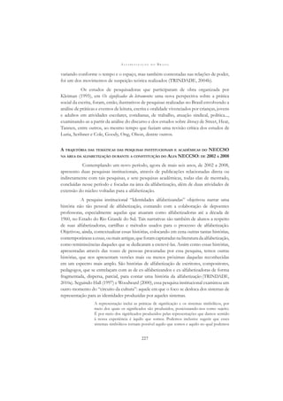 A L F A B E T I Z A Ç Ã O N O B R A S I L
227
variando conforme o tempo e o espaço, mas também contestadas nas relações de poder,
foi um dos movimentos de suspeição teórica realizados (TRINDADE, 2004b).
Os estudos de pesquisadoras que participaram de obra organizada por
Kleiman (1995), em Os signiﬁcados do letramento: uma nova perspectiva sobre a prática
social da escrita, foram, então, ilustrativos de pesquisas realizadas no Brasil envolvendo a
análise de práticas e eventos de leitura, escrita e oralidade vivenciados por crianças, jovens
e adultos em atividades escolares, cotidianas, de trabalho, atuação sindical, política...,
examinando-as a partir da análise do discurso e dos estudos sobre literacy de Street, Heat,
Tannen, entre outros, ao mesmo tempo que faziam uma revisão crítica dos estudos de
Luria, Scribner e Cole, Goody, Ong, Olson, dentre outros.
A TRAJETÓRIA DAS TEMÁTICAS DAS PESQUISAS INSTITUCIONAIS E ACADÊMICAS DO NECCSO
NA ÁREA DA ALFABETIZAÇÃO DURANTE A CONSTITUIÇÃO DO ALFA NECCSO: DE 2002 A 2008
Contemplando um novo período, agora de mais seis anos, de 2002 a 2008,
apresento duas pesquisas institucionais, através de publicações relacionadas direta ou
indiretamente com tais pesquisas, e sete pesquisas acadêmicas, todas elas de mestrado,
concluídas nesse período e focadas na área da alfabetização, além de duas atividades de
extensão do núcleo voltadas para a alfabetização.
A pesquisa institucional “Identidades alfabetizandas” objetivou narrar uma
história não tão pessoal de alfabetização, contando com a colaboração de depoentes
professoras, especialmente aquelas que atuaram como alfabetizadoras até a década de
1960, no Estado do Rio Grande do Sul. Tais narrativas são também de alunos a respeito
de suas alfabetizadoras, cartilhas e métodos usados para o processo de alfabetização.
Objetivou, ainda, contextualizar essas histórias, colocando em cena outras tantas histórias,
contemporâneasaessas,oumaisantigas,queforamcapturadasnaliteraturadaalfabetização,
como reminiscências daqueles que se dedicaram a escrevê-las. Assim como essas histórias,
apresentadas através das vozes de pessoas procuradas por essa pesquisa, temos outras
histórias, que nos apresentam versões mais ou menos próximas daquelas reconhecidas
em um espectro mais amplo. São histórias de alfabetização de escritores, compositores,
pedagogos, que se entrelaçam com as de ex-alfabetizandos e ex-alfabetizadoras de forma
fragmentada, dispersa, parcial, para contar uma história da alfabetização (TRINDADE,
2010a). Seguindo Hall (1997) e Woodward (2000), essa pesquisa institucional examinou um
outro momento do “circuito da cultura”: aquele em que o foco se desloca dos sistemas de
representação para as identidades produzidas por aqueles sistemas.
A representação inclui as práticas de signiﬁcação e os sistemas simbólicos, por
meio dos quais os signiﬁcados são produzidos, posicionando-nos como sujeito.
É por meio dos signiﬁcados produzidos pelas representações que damos sentido
à nossa experiência é àquilo que somos. Podemos inclusive sugerir que esses
sistemas simbólicos tornam possível aquilo que somos e aquilo no qual podemos
 