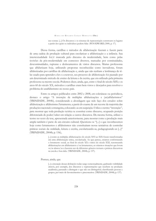 M A R I A D O R O S Á R I O L O N G O M O R T A T T I (ORG.)
228
nos tornar. [...] Os discursos e os sistemas de representação constroem os lugares
a partir dos quais os indivíduos podem falar. (WOODWARD, 2000, p. 17).
Dessa forma, cartilhas e métodos de alfabetização ﬁzeram e fazem parte
de uma cadeia de produção cultural para escolarizar a alfabetização e a infância. Sua
intertextualidade foi/é marcada pelo discurso da modernidade, bem como pelas
revisões da pós-modernidade em contextos diversos, marcadas por continuidades,
descontinuidades, rupturas e deslocamentos de vários discursos. Muitas professoras
que alfabetizam hoje, utilizando propostas reconhecidas como inovadoras, foram
alfabetizadas por cartilhas de alfabetização e, ainda que não tenham a lembrança de tê-
las usado para aprender a ler e a escrever, seu processo de alfabetização foi pautado por
um determinado método de ensino da leitura e da escrita, que era utilizado pela primeira
professora ou mestre-escola. Podemos dizer, ainda, que, entre o ﬁnal do século XIX e os
anos 60 do século XX, métodos e cartilhas eram bem vistos e desejados para resolver o
problema do analfabetismo no nosso país.
Entre os artigos publicados entre 2002 e 2008, em coletâneas ou periódicos,
destaco o artigo “A invenção de múltiplas alfabetizações e (an)alfabetismos”
(TRINDADE, 2004b), considerando a abordagem que nele faço dos estudos sobre
alfabetização e alfabetismo/letramento, a partir do exame de um recorte da trajetória das
produçõesnacionaleestrangeira,colocando-asemsuspeição.Utilizootermo“invenção”,
para mostrar que toda produção teórica se constitui como discurso, ocupando posição
diferenciada de poder/saber em relação a outros discursos. Da mesma forma, utilizei o
termo no texto da tese, apresentada anteriormente, para mostrar como a produção mais
ampla também é parte de um circuito cultural. Questiono se “[...] o que reconhecemos
hoje como letramentos e alfabetismos não constituíram novas tentativas de controlar
práticas sociais da oralidade, leitura e escrita, escolarizando-as, pedagogizando-as [...]”
(TRINDADE, 2004b, p. 136),
[...] como as múltiplas alfabetizações do século XVI ao XIX foram transformadas
em uma alfabetização única, escolarizada. Ao que parece, estamos conformando
o letramento social, ao ﬁnal do século XX e início do século XXI, renomeando
alfabetizações em alfabetismos e/ou letramentos, ao criarmos situações que levem
os/as alunos/as a fazerem uso de diferentes gêneros textuais e práticas discursivas
na escola e fora dela. (TRINDADE, 2004b, p. 137).
Pontuo, ainda, que
[...] a invenção dessas deﬁnições todas surge contextualmente, ganhando visibilidade
através, por exemplo, dos discursos e representações que recebem na produção
acadêmica, passando a distinguir o que não era distinguível, classiﬁcando pessoas e
grupos, por meio de favorecimentos e preconceitos. (TRINDADE, 2004b, p. 137).
 