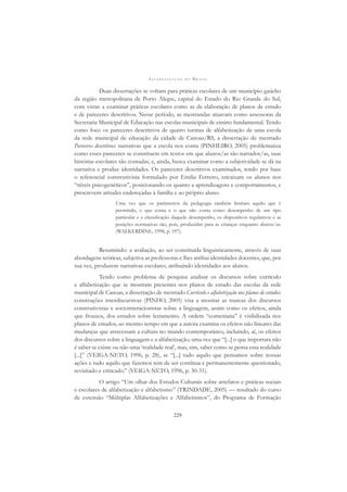 A L F A B E T I Z A Ç Ã O N O B R A S I L
229
Duas dissertações se voltam para práticas escolares de um município gaúcho
da região metropolitana de Porto Alegre, capital do Estado do Rio Grande do Sul,
com vistas a examinar práticas escolares como as de elaboração de planos de estudo
e de pareceres descritivos. Nesse período, as mestrandas atuavam como assessoras da
Secretaria Municipal de Educação nas escolas municipais de ensino fundamental. Tendo
como foco os pareceres descritivos de quatro turmas de alfabetização de uma escola
da rede municipal de educação da cidade de Canoas/RS, a dissertação de mestrado
Pareceres descritivos: narrativas que a escola nos conta (PINHEIRO, 2005) problematiza
como esses pareceres se constituem em textos em que alunos/as são narrados/as, suas
histórias escolares são contadas, e, ainda, busca examinar como a subjetividade se dá na
narrativa e produz identidades. Os pareceres descritivos examinados, tendo por base
o referencial construtivista formulado por Emilia Ferreiro, encaixam os alunos nos
“níveis psicogenéticos”, posicionando-os quanto a aprendizagens e comportamentos, e
prescrevem atitudes endereçadas à família e ao próprio aluno.
Uma vez que os parâmetros da pedagogia também limitam aquilo que é
permitido, o que conta e o que não conta como desempenho de um tipo
particular e a classiﬁcação daquele desempenho, os dispositivos regulativos e as
posições normativas são, pois, produzidas para as crianças enquanto alunos/as.
(WALKERDINE, 1998, p. 197).
Resumindo: a avaliação, ao ser constituída linguisticamente, através de suas
abordagens teóricas, subjetiva as professoras e lhes atribui identidades docentes, que, por
sua vez, produzem narrativas escolares, atribuindo identidades aos alunos.
Tendo como problema de pesquisa analisar os discursos sobre currículo
e alfabetização que se mostram presentes nos planos de estudo das escolas da rede
municipal de Canoas, a dissertação de mestrado Currículo e alfabetização nos planos de estudos:
construções interdiscursivas (PINHO, 2005) visa a mostrar as marcas dos discursos
construtivistas e sociointeracionistas sobre a linguagem, assim como os efeitos, ainda
que frouxos, dos estudos sobre letramento. A ordem “comeniana” é visibilizada nos
planos de estudos, ao mesmo tempo em que a autora examina os efeitos não lineares das
mudanças que atravessam a cultura no mundo contemporâneo, incluindo, aí, os efeitos
dos discursos sobre a linguagem e a alfabetização, uma vez que “[...] o que importara não
é saber se existe ou não uma ‘realidade real’, mas, sim, saber como se pensa essa realidade
[...]” (VEIGA-NETO, 1996, p. 28), se “[...] tudo aquilo que pensamos sobre nossas
ações e tudo aquilo que fazemos tem de ser contínua e permanentemente questionado,
revisitado e criticado.” (VEIGA-NETO, 1996, p. 30-31).
O artigo “Um olhar dos Estudos Culturais sobre artefatos e práticas sociais
e escolares de alfabetização e alfabetismo” (TRINDADE, 2005) — resultado do curso
de extensão “Múltiplas Alfabetizações e Alfabetismos”, do Programa de Formação
 