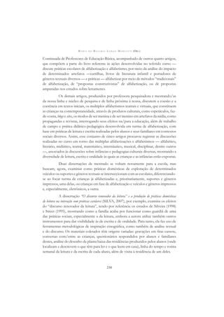 M A R I A D O R O S Á R I O L O N G O M O R T A T T I (ORG.)
230
Continuada de Professores de Educação Básica, acompanhado de outros quatro artigos,
que compõem a parte do livro referente às ações desenvolvidas no referido curso —
discute práticas escolares de alfabetização e alfabetismo, por meio da análise do impacto
de determinados artefatos —cartilhas, livros de literatura infantil e portadores de
gêneros textuais diversos — e práticas — alfabetizar por meio de métodos “tradicionais”
de alfabetização, de “propostas construtivistas” de alfabetização, ou de propostas
amparadas nos estudos sobre letramento.
Os demais artigos, produzidos por professora pesquisadora e mestrando/as
da nossa linha e núcleo de pesquisa e de linha próxima à nossa, discutem a coesão e a
coerência em textos iniciais, os múltiplos alfabetismos teatrais e virtuais, que constituem
as crianças na contemporaneidade, através de produtos culturais, como espetáculos, faz-
de-conta, blogs e sites, os modos de ser menina e de ser menino em artefatos da mídia, como
propagandas e revistas, interrogando seus efeitos na/para a educação, além de trabalho
de campo e prática didático-pedagógica desenvolvida em turma de alfabetização, com
base em práticas de leitura e escrita realizadas pelos alunos e seus familiares em contextos
sociais diversos. Assim, esse conjunto de cinco artigos procurou registrar as discussões
realizadas no curso em torno das múltiplas alfabetizações e alfabetismos — alfabético,
literário, midiático, teatral, matemático, internáutico, musical, disciplinar, dentre outros
—, associados às discussões sobre infâncias e pedagogias culturais diversas, mostrando a
diversidade de leitura, escrita e oralidade às quais as crianças e as infâncias estão expostas.
Duas dissertações de mestrado se voltam novamente para a escola, mas
buscam, agora, examinar como práticas domésticas de exploração de determinados
veículosousuportesegênerostextuaisseinterseccionamcomasescolares,diferenciando-
se ao focar turma de crianças já alfabetizadas e, prioritariamente, suportes e gêneros
impressos, uma delas, ou crianças em fase de alfabetização e veículos e gêneros impressos
e, especialmente, eletrônicos, a outra.
A dissertação “O discurso renovador da leitura” e a produção de práticas domésticas
de leitura na interação com práticas escolares (SILVA, 2007), por exemplo, examina os efeitos
do “discurso renovador da leitura”, tendo por referência os estudos de Silveira (1998)
e Street (1995), mostrando como a família acaba por funcionar como guardiã de uma
das práticas sociais, especialmente a da leitura, embora a autora utilize também outros
instrumentos para dar visibilidade às de escrita e de oralidade. Para tanto, ela faz uso de
ferramentas metodológicas de inspiração etnográﬁca, como também de análise textual
e do discurso. Os materiais coletados têm origens variadas: gravações em ﬁtas cassete,
conversas com/entre as crianças, questionários respondidos por alunos e familiares
destes, análise do desenho da planta baixa das residências produzidos pelos alunos (onde
localizam e descrevem o que têm para ler e o que leem em casa), linha do tempo e rotina
semanal da leitura e da escrita de cada aluno, além de visita à residência de um deles.
 