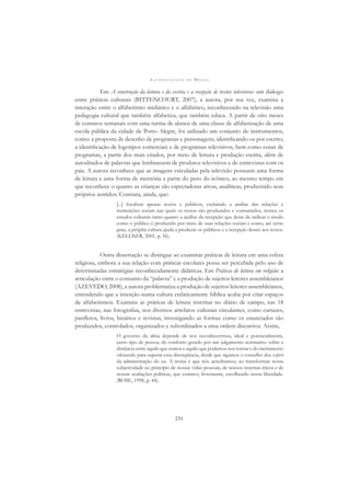 A L F A B E T I Z A Ç Ã O N O B R A S I L
231
Em A construção da leitura e da escrita e a recepção de textos televisivos: um diálogo
entre práticas culturais (BITTENCOURT, 2007), a autora, por sua vez, examina a
interação entre o alfabetismo midiático e o alfabético, reconhecendo na televisão uma
pedagogia cultural que também alfabetiza, que também educa. A partir de oito meses
de contatos semanais com uma turma de alunos de uma classe de alfabetização de uma
escola pública da cidade de Porto Alegre, foi utilizado um conjunto de instrumentos,
como: a proposta de desenho de programas e personagens, identiﬁcando-os por escrito;
a identiﬁcação de logotipos comerciais e de programas televisivos, bem como cenas de
programas, a partir dos mais citados, por meio de leitura e produção escrita, além de
autoditados de palavras que lembrassem de produtos televisivos e de entrevistas com os
pais. A autora reconhece que as imagens veiculadas pela televisão possuem uma forma
de leitura e uma forma de memória a partir do peso do icônico, ao mesmo tempo em
que reconhece o quanto as crianças são espectadoras ativas, analíticas, produzindo seus
próprios sentidos. Constata, ainda, que:
[...] focalizar apenas textos e públicos, excluindo a análise das relações e
instituições sociais nas quais os textos são produzidos e consumidos, trunca os
estudos culturais tanto quanto a análise da recepção que deixe de indicar o modo
como o público é produzido por meio de suas relações sociais e como, até certo
grau, a própria cultura ajuda a produzir os públicos e a recepção destes aos textos.
(KELLNER, 2001, p. 56).
Outra dissertação se distingue ao examinar práticas de leitura em uma esfera
religiosa, embora a sua relação com práticas escolares possa ser percebida pelo uso de
determinadas estratégias reconhecidamente didáticas. Em Práticas de leitura em religião: a
articulação entre o consumo da “palavra” e a produção de sujeitos leitores assembleianos
(AZEVEDO, 2008), a autora problematiza a produção de sujeitos leitores assembleianos,
entendendo que a inserção numa cultura enfaticamente bíblica acaba por criar espaços
de alfabetismos. Examina as práticas de leitura inscritas no diário de campo, nas 18
entrevistas, nas fotograﬁas, nos diversos artefatos culturais circulantes, como cartazes,
panﬂetos, livros, hinários e revistas, investigando as formas como os enunciados são
produzidos, controlados, organizados e subordinados a uma ordem discursiva. Assim,
O governo da alma depende de nos reconhecermos, ideal e potencialmente,
certo tipo de pessoa, do conforto gerado por um julgamento normativo sobre a
distância entre aquilo que somos e aquilo que podemos nos tornar e do incitamento
oferecido para superar essa discrepância, desde que sigamos o conselho dos expert
da administração do eu. A ironia é que nós acreditamos, ao transformar nossa
subjetividade no princípio de nossas vidas pessoais, de nossos sistemas éticos e de
nossas avaliações políticas, que estamos, livremente, escolhendo nossa liberdade.
(ROSE, 1998, p. 44).
 