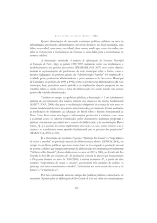 M A R I A D O R O S Á R I O L O N G O M O R T A T T I (ORG.)
232
Quatro dissertações de mestrado examinam políticas públicas na área da
alfabetização, envolvendo administrações em níveis diversos: no nível municipal, uma
delas; no estadual, uma outra; no federal, duas outras; sendo que, entre elas todas, três
delas se voltam para a escolarização de crianças, e, uma delas, para a escolarização de
jovens e adultos.
A dissertação intitulada A proposta de alfabetização da Secretaria Municipal
de Educação de Porto Alegre no período 1989/1992: narrativas sobre sua implantação e
desdobramentos nas gestões posteriores (TRAMAGLINO, 2007) teve como objetivo
analisar as representações de professoras da rede municipal sobre a forma como o
projeto pedagógico da primeira gestão da “Administração Popular” foi implantado e
recebido pelas professoras alfabetizadoras e pelas assessoras da Secretaria Municipal
de Educação no período de 1989 a 1992; como as professoras alfabetizadoras da rede
municipal, hoje, percebem aquele período e as implicações daquela proposta no seu
trabalho diário; e, ainda, como o tema da alfabetização foi sendo tratado nas demais
gestões da referida administração.
Também no campo das políticas públicas, a dissertação + 1 ano é fundamental:
práticas de governamento dos sujeitos infantis nos discursos do ensino fundamental
(SANTAIANA, 2008) olha para a escolarização obrigatória da criança de seis anos no
ensino fundamental de nove anos como uma forma de governamento. Foram analisadas
as publicações do Ministério da Educação do Brasil sobre o Ensino Fundamental de
Nove Anos, bem como atos legais e informações pertinentes à temática, com vistas
a examinar como os saberes visibilizados pelos documentos legitimam propostas e
práticas educacionais que objetivam o sucesso da alfabetização e da escolarização. Dessa
forma, “[...] a questão do como implementar essa ação, ou seja, como ensinar a ler e
escrever se transformou numa questão fundamental para o governo das populações”
(MARZOLA, 2003, p. 210).
Já a dissertação de mestrado Programa “Alfabetiza Rio Grande”: a “importância
de voltar a estudar” na produção textual de alfabetizandos adultos (LEMOS, 2008), no
campo das políticas públicas, apresenta como foco de investigação a produção textual
de jovens e adultos que integraram turmas de alfabetização no programa governamental
“Alfabetiza Rio Grande”, desenvolvido entre os anos de 2003 e 2006, no Estado do Rio
Grande do Sul. De um conjunto de 124 produções textuais de alunos que frequentaram
o Programa durante os anos de 2005/2006, a autora examinou 47, a partir do eixo
temático “importância de voltar a estudar”, produzindo três unidades de análise: “a
presença dos mitos constituindo verdades”, “referências aos usos sociais da escrita e da
leitura” e “a ‘escrita de si’”.
Por ﬁm, continuando ainda no campo das políticas públicas, a dissertação de
mestrado O projeto-piloto de alfabetização do Rio Grande do Sul: um olhar de estranhamento
 