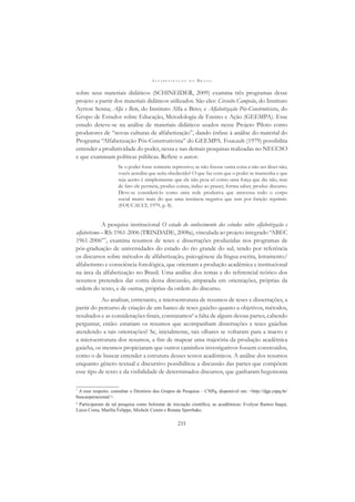 A L F A B E T I Z A Ç Ã O N O B R A S I L
233
sobre seus materiais didáticos (SCHINEIDER, 2009) examina três programas desse
projeto a partir dos materiais didáticos utilizados. São eles: Circuito Campeão, do Instituto
Ayrton Senna; Alfa e Beto, do Instituto Alfa e Beto; e Alfabetização Pós-Construtivista, do
Grupo de Estudos sobre Educação, Metodologia de Ensino e Ação (GEEMPA). Esse
estudo deteve-se na análise de materiais didáticos usados nesse Projeto Piloto como
produtores de “novas culturas de alfabetização”, dando ênfase à análise do material do
Programa “Alfabetização Pós-Construtivista” do GEEMPA. Foucault (1979) possibilita
entender a produtividade do poder, nessa e nas demais pesquisas realizadas no NECCSO
e que examinam políticas públicas. Reﬂete o autor:
Se o poder fosse somente repressivo, se não ﬁzesse outra coisa a não ser dizer não,
vocês acredita que seria obedecido? O que faz com que o poder se mantenha e que
seja aceito é simplesmente que ele não pesa só como uma força que diz não, mas
de fato ele permeia, produz coisas, induz ao prazer, forma saber, produz discurso.
Deve-se considerá-lo como uma rede produtiva que atravessa todo o corpo
social muito mais do que uma instância negativa que tem por função reprimir.
(FOUCAULT, 1979, p. 8).
A pesquisa institucional O estado do conhecimento dos estudos sobre alfabetização e
alfabetismo – RS: 1961-2006 (TRINDADE, 2008a), vinculada ao projeto integrado “ABEC
1961-2006”7
, examina resumos de teses e dissertações produzidas nos programas de
pós-graduação de universidades do estado do rio grande do sul, tendo por referência
os discursos sobre métodos de alfabetização, psicogênese da língua escrita, letramento/
alfabetismo e consciência fonológica, que orientam a produção acadêmica e institucional
na área da alfabetização no Brasil. Uma análise dos temas e do referencial teórico dos
resumos pretendeu dar conta dessa discussão, amparada em orientações, próprias da
ordem do texto, e de outras, próprias da ordem do discurso.
Ao analisar, entretanto, a microestrutura de resumos de teses e dissertações, a
partir do percurso de criação de um banco de teses gaúcho quanto a objetivos, métodos,
resultados e as considerações ﬁnais, constatamos8
a falta de alguns dessas partes, cabendo
perguntar, então: estariam os resumos que acompanham dissertações e teses gaúchas
atendendo a tais orientações? Se, inicialmente, tais olhares se voltaram para a macro e
a microestrutura dos resumos, a ﬁm de mapear uma trajetória da produção acadêmica
gaúcha, os mesmos propiciaram que outros caminhos investigativos fossem construídos,
como o de buscar entender a estrutura desses textos acadêmicos. A análise dos resumos
enquanto gênero textual e discursivo possibilitou a discussão das partes que compõem
esse tipo de texto e da visibilidade de determinados discursos, que ganharam hegemonia
7
A esse respeito, consultar o Diretório dos Grupos de Pesquisa – CNPq, disponível em: <http://dgp.cnpq.br/
buscaoperacional/>.
8
Participaram de tal pesquisa como bolsistas de iniciação cientíﬁca, as acadêmicas: Evelyse Ramos Itaqui,
Luiza Costa, Marília Felippe, Michele Cemin e Renata Sperrhake.
 