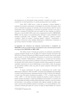 M A R I A D O R O S Á R I O L O N G O M O R T A T T I (ORG.)
234
nas pesquisas por um determinado tempo, passando a competir com outros, que se
tornaram tão ou mais hegemônicos ou, mesmo, permaneceram como raridades.
Entre 2002 e 2008, houve a oferta de seminários e leituras dirigidas, a
realização de pesquisas institucionais na abordagem da nossa linha de pesquisa, assim
como a orientação de pesquisas de mestrado, com um investimento, além dos autores
mencionados antes, especialmente na discussão da produção nacional. Com vistas a
socializar a produção do NECCSO, uma nova edição do curso realizado em 2004 foi
feita entre os anos de 2004 e 2005, assim como a organização de um livro (TRINDADE,
2008b) com dez artigos, na sua primeira parte, referentes a temas trabalhados nessa
formação continuada, como “inclusão”, “mídia”, “discursos”, “gêneros textuais”,
“avaliação”, “planos de estudos”, “literatura infantil”, “infância”, “escolarização” e
associados às discussões sobre múltiplas alfabetizações e alfabetismos/ letramentos a
que estamos expostos em idades e contextos diversos.
A TRAJETÓRIA DAS TEMÁTICAS DAS PESQUISAS INSTITUCIONAIS E ACADÊMICAS DO
NECCSO NA ÁREA DA ALFABETIZAÇÃO, EM ANDAMENTO COM A CONSTITUIÇÃO DO GRUPO
DE PESQUISA ALFA NECCSO: DE 2009 A 2010
Este último recorte é marcado por pesquisas em andamento, especialmente
o projeto integrado iniciado no ano de 2009, sob o registro do grupo de pesquisa Alfa
NECCSO no Sistema de Pesquisa da UFRGS, incluindo produção mais recente, grande
parte no prelo ou em fase de qualiﬁcação de projetos, no caso de teses e dissertações.
Tal projeto, intitulado “Alfabetizações e alfabetismos”, é formado por dois projetos
institucionais, outros quatro projetos acadêmicos, dois deles de doutorado e outros dois
de mestrado, além de dois projetos de iniciação cientíﬁca. Duas pesquisas de mestrado,
concluídas recentemente na área de alfabetização na nossa linha e núcleo de pesquisa,
são apresentadas também, sendo uma parte do projeto integrado mencionado neste
tópico. Vejamos.
O projeto institucional “O estado do conhecimento dos estudos sobre
alfabetização e alfabetismo – RS: 1975-2009”, sob minha responsabilidade, dá continuidade
ao projeto institucional anterior, delimitando período de início de forma mais adequada,
ao tomar como data inicial a da primeira tese gaúcha — 1975 —, ﬁcando, agora, como
a ﬁnal —2009 —, a de início do projeto integrado de pesquisa ao qual se vincula esse
projeto temático de pesquisa. A partir da participação nessa pesquisa e na anterior, por
meio da atividade de iniciação cientíﬁca, Renata Sperrhake9
examinou o texto dos resumos
de dissertações e teses gaúchas, construindo, então, algumas unidades de análise, quais
sejam: a presença dos problemas/questões de pesquisa; o uso da pessoalidade no texto
resumitivo, marcado pela opção da 1ª pessoa no lugar da impessoalidade da 3ª pessoa;
9
A esse respeito, ver: Sperrhake (2010).
 