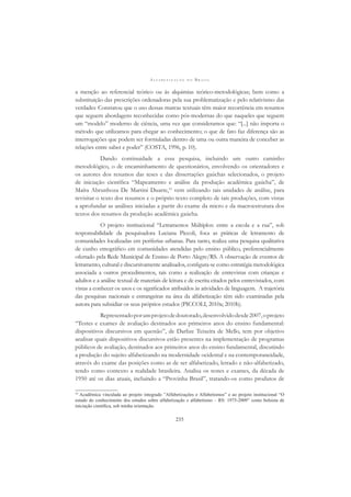 A L F A B E T I Z A Ç Ã O N O B R A S I L
235
a menção ao referencial teórico ou às alquimias teórico-metodológicas; bem como a
substituição das prescrições ordenadoras pela sua problematização e pelo relativismo das
verdades.
Constatou que o uso dessas marcas textuais têm maior recorrência em resumos
que seguem abordagens reconhecidas como pós-modernas do que naqueles que seguem
um “modelo” moderno de ciência, uma vez que consideramos que: “[...] não importa o
método que utilizamos para chegar ao conhecimento; o que de fato faz diferença são as
interrogações que podem ser formuladas dentro de uma ou outra maneira de conceber as
relações entre saber e poder” (COSTA, 1996, p. 10).
Dando continuidade a essa pesquisa, incluindo um outro caminho
metodológico, o de encaminhamento de questionários, envolvendo os orientadores e
os autores dos resumos das teses e das dissertações gaúchas selecionados, o projeto
de iniciação cientíﬁca “Mapeamento e análise da produção acadêmica gaúcha”, de
Maíra Abrunhoza De Martini Duarte,10
vem utilizando tais unidades de análise, para
revisitar o texto dos resumos e o próprio texto completo de tais produções, com vistas
a aprofundar as análises iniciadas a partir do exame da micro e da macroestrutura dos
textos dos resumos da produção acadêmica gaúcha.
O projeto institucional “Letramentos Múltiplos: entre a escola e a rua”, sob
responsabilidade da pesquisadora Luciana Piccoli, foca as práticas de letramento de
comunidades localizadas em periferias urbanas. Para tanto, realiza uma pesquisa qualitativa
de cunho etnográﬁco em comunidades atendidas pelo ensino público, preferencialmente
ofertado pela Rede Municipal de Ensino de Porto Alegre/RS. A observação de eventos de
letramento, cultural e discursivamente analisados, conﬁgura-se como estratégia metodológica
associada a outros procedimentos, tais como a realização de entrevistas com crianças e
adultos e a análise textual de materiais de leitura e de escrita citados pelos entrevistados, com
vistas a conhecer os usos e os signiﬁcados atribuídos às atividades de linguagem. A trajetória
das pesquisas nacionais e estrangeiras na área da alfabetização têm sido examinadas pela
autora para subsidiar os seus próprios estudos (PICCOLI, 2010a; 2010b).
Representadoporumprojetodedoutorado,desenvolvidodesde2007,oprojeto
“Testes e exames de avaliação destinados aos primeiros anos do ensino fundamental:
dispositivos discursivos em questão”, de Darlize Teixeira de Mello, tem por objetivo
analisar quais dispositivos discursivos estão presentes na implementação de programas
públicos de avaliação, destinados aos primeiros anos do ensino fundamental, discutindo
a produção do sujeito alfabetizando na modernidade ocidental e na contemporaneidade,
através do exame das posições como as de ser alfabetizado, letrado e não-alfabetizado,
tendo como contexto a realidade brasileira. Analisa os testes e exames, da década de
1950 até os dias atuais, incluindo a “Provinha Brasil”, tratando-os como produtos de
10
Acadêmica vinculada ao projeto integrado ”Alfabetizações e Alfabetismos” e ao projeto institucional “O
estado do conhecimento dos estudos sobre alfabetização e alfabetismo – RS: 1975-2009” como bolsista de
iniciação cientíﬁca, sob minha orientação.
 