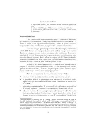 A L F A B E T I Z A Ç Ã O N O B R A S I L
11
e) publicação deste livro sobre o tema “A constituição do campo da história da alfabetização no
Brasil”;
f) realização do II SIHELE, em 2012, com tema e local ainda a ser deﬁnido;
g) encaminhamento da proposta indicativa do I SIHELE de criação da Sociedade Brasileira
de Alfabetização. 12
CONSIDERAÇÕES FINAIS
Dada a densidade das questões sintetizadas acima e a complexidade dos debates
por elas suscitados, evidentemente não foi possível exaurir a discussão durante o I SIHELE.
Tratou-se, porém, de um importante início sistemático e formal de reunião e discussão
conjunta sobre o tema especíﬁco dessa 1ª edição e sobre a temática do Seminário.
Conforme avaliação apresentada pelos convidados oﬁciais e pelos participantes,
o I SIHELE alcançou seus principais objetivos, tendo recebido avaliação muito positiva.
Dentre os principais aspectos positivos apontados pelos participantes, destaca-se: a
coerência da proposta do evento; a relevância de sua temática e objetivos gerais assim
como dos objetivos especíﬁcos dessa 1ª. edição, no contexto atual da Educação no Brasil; e
o ineditismo da iniciativa, que propiciou um fórum especíﬁco para a discussão democrática
do ensino de leitura e escrita, no Brasil, em suas diferentes facetas.
A avaliação da Comissão Organizadora foi também muito positiva, tendo-se
atingido os objetivos — se não plenamente, como não seria mesmo possível em uma
primeira iniciativa desse tipo — ao menos em grande parte e com o necessário rigor e
clareza em relação aos limites e alcances da proposta inicial.
Além dos aspectos mencionados, destaco como avanços obtidos:
• o impacto positivo junto à comunidade cientíﬁca nacional e internacional;
• o signiﬁcativo número de participantes com apresentação de trabalhos, tendo
superado as expectativas e reiterando, dentre outros, a necessidade de realização do
II SIHELE;
• o intercâmbio de pesquisadores de programas de pós-graduação, grupos e núcleos
de pesquisa brasileiros e estrangeiros envolvidos com o tema dessa 1ª. edição;
• o balanço preliminar da consistente produção acadêmico-cientíﬁca brasileira sobre
história da alfabetização no Brasil, estando a reiterar que, de fato, trata-se de um
fecundo campo de conhecimento em processo de constituição, em cujo âmbito já
12
Conforme deliberação da plenária ﬁnal do I SIHELE, a primeira discussão da proposta de criação da
Sociedade Brasileira de Alfabetização foi realizada no GT – “Alfabetização, leitura e escrita” da ANPEd, em
sua 33ª. Reunião Anual realizada entre 17 e 20/10/2010, em Caxambu/MG. A proposta foi aprovada e foi
constituída Comissão Provisória, por mim presidida e integrada por professores e pesquisadores de diferentes
instituições e estados brasileiros. No momento de elaboração deste texto, a proposta de criação da Sociedade
vem sendo discutida em diferentes instâncias acadêmicas e cientíﬁcas, tendo já obtido signiﬁcativa quantidade
de moções de apoio.
 