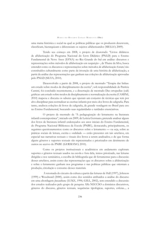 M A R I A D O R O S Á R I O L O N G O M O R T A T T I (ORG.)
236
uma trama histórica e social na qual as políticas públicas que os produzem descrevem,
classiﬁcam, hierarquizam e diferenciam os sujeitos alfabetizandos (MELLO, 2009).
Tendo seu começo em 2008, o projeto de doutorado “Livros didáticos
de alfabetização do Programa Nacional do Livro Didático (PNLD) para o Ensino
Fundamental de Nove Anos (EFNA) no Rio Grande do Sul em análise: discursos e
representações sobre métodos de alfabetização em suspeição -, de Thaise da Silva, busca
entender como os discursos e representações sobre métodos de alfabetização foram/são
constituídos culturalmente como parte da invenção de uma história de alfabetização, a
partir da análise das representações que ganham nas coleções de alfabetização aprovadas
pelo PNLD (SILVA, 2010).
Desenvolvido a partir de 2008, o projeto de mestrado “Terapia das linhas:
um estudo sobre modos de disciplinamento da escrita”, sob responsabilidade de Patrícia
Camini, foi concluído recentemente, e a dissertação de mestrado Das ortopedias (cali)
gráﬁcas: um estudo sobre modos de disciplinamento e normalização da escrita (CAMINI,
2010) mapeou e discutiu os saberes que operam um conjunto de técnicas que tem por
alvo disciplinar para normalizar as escritas infantis por meio dos livros de caligraﬁa. Para
tanto, analisou coleções de livros de caligraﬁa, de grande vendagem no Brasil para uso
no Ensino Fundamental, buscando suas regularidades e raridades enunciativas.
O projeto de mestrado de “A pedagogização do letramento na literatura
infantil contemporânea”, iniciado em 2009, de Letícia Germano, pretende analisar alguns
dos livros de literatura infantil endereçados aos anos iniciais do Ensino Fundamental,
do Programa Nacional Biblioteca da Escola (PNBE), destacando, principalmente, os
seguintes questionamentos: como os discursos sobre o letramento — ou seja, sobre as
práticas sociais de leitura, escrita e oralidade — estão presentes em tais artefatos, em
especial nas narrativas textuais e visuais dos livros a serem analisados; e de que forma
alguns gêneros e suportes textuais são representados e priorizados em detrimento de
outros no acervo do PNBE (GERMANO, 2010).
Como os projetos institucionais e acadêmicos em andamento exploram
suportes e gêneros textuais usados na escola e fora dela, temos priorizado, nas leituras
dirigidas e nos seminários, a escolha de bibliograﬁa que dê ferramentas para a discussão
desses artefatos, assim como das representações que os discursos sobre a alfabetização
e sobre o letramento ganham nos programas e nas políticas públicas que orientam a
produção, circulação e consumo desses materiais.
A retomada do circuito da cultura a partir das leituras de Hall (1997), Johnson
(1999) e Woodward (2000), assim como dos sentidos atribuídos a análise do discurso
em uma abordagem foucaultiana (LUKE, 1996; GILL, 2002), tem estendido a discussão
dos estudos realizados pelo grupo de pesquisa Alfa NECCSO a domínios discursivos,
gêneros do discurso, gêneros textuais, sequências tipológicas, suportes, esferas..., a
 