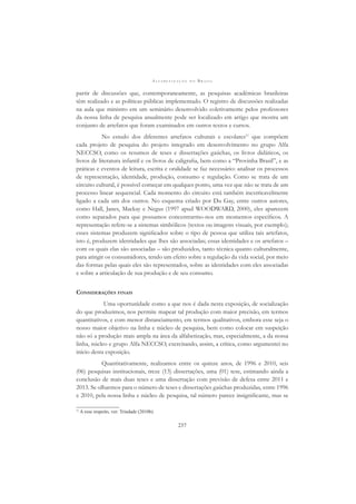 A L F A B E T I Z A Ç Ã O N O B R A S I L
237
partir de discussões que, contemporaneamente, as pesquisas acadêmicas brasileiras
têm realizado e as políticas públicas implementado. O registro de discussões realizadas
na aula que ministro em um seminário desenvolvido coletivamente pelos professores
da nossa linha de pesquisa anualmente pode ser localizado em artigo que mostra um
conjunto de artefatos que foram examinados em outros textos e cursos.
No estudo dos diferentes artefatos culturais e escolares11
que compõem
cada projeto de pesquisa do projeto integrado em desenvolvimento no grupo Alfa
NECCSO, como os resumos de teses e dissertações gaúchas, os livros didáticos, os
livros de literatura infantil e os livros de caligraﬁa, bem como a “Provinha Brasil”, e as
práticas e eventos de leitura, escrita e oralidade se faz necessário: analisar os processos
de representação, identidade, produção, consumo e regulação. Como se trata de um
circuito cultural, é possível começar em qualquer ponto, uma vez que não se trata de um
processo linear sequencial. Cada momento do circuito está também inextricavelmente
ligado a cada um dos outros. No esquema criado por Du Gay, entre outros autores,
como Hall, Janes, Mackay e Negus (1997 apud WOODWARD, 2000), eles aparecem
como separados para que possamos concentrarmo-nos em momentos especíﬁcos. A
representação refere-se a sistemas simbólicos (textos ou imagens visuais, por exemplo);
esses sistemas produzem signiﬁcados sobre o tipo de pessoa que utiliza tais artefatos,
isto é, produzem identidades que lhes são associadas; essas identidades e os artefatos –
com os quais elas são associadas – são produzidos, tanto técnica quanto culturalmente,
para atingir os consumidores, tendo um efeito sobre a regulação da vida social, por meio
das formas pelas quais eles são representados, sobre as identidades com eles associadas
e sobre a articulação de sua produção e de seu consumo.
CONSIDERAÇÕES FINAIS
Uma oportunidade como a que nos é dada nesta exposição, de socialização
do que produzimos, nos permite mapear tal produção com maior precisão, em termos
quantitativos, e com menor distanciamento, em termos qualitativos, embora esse seja o
nosso maior objetivo na linha e núcleo de pesquisa, bem como colocar em suspeição
não só a produção mais ampla na área da alfabetização, mas, especialmente, a da nossa
linha, núcleo e grupo Alfa NECCSO, exercitando, assim, a crítica, como argumentei no
início desta exposição.
Quantitativamente, realizamos entre os quinze anos, de 1996 e 2010, seis
(06) pesquisas institucionais, treze (13) dissertações, uma (01) tese, estimando ainda a
conclusão de mais duas teses e uma dissertação com previsão de defesa entre 2011 e
2013. Se olharmos para o número de teses e dissertações gaúchas produzidas, entre 1996
e 2010, pela nossa linha e núcleo de pesquisa, tal número parece insigniﬁcante, mas se
11
A esse respeito, ver: Trindade (2010b).
 