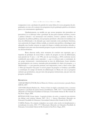 M A R I A D O R O S Á R I O L O N G O M O R T A T T I (ORG.)
238
comparamos com a produção do período de outras linhas do nosso programa de pós-
graduação, ou com a do conjunto dos programas de pós-graduação gaúchos, tal número
passa a ser extremamente signiﬁcativo.
Qualitativamente, na medida em que nossas pesquisas não pretendem ser
prescritivas, ao se debruçar sobre a produção da área para examinar artefatos, eventos
e práticas culturais e sua intersecção com artefatos, eventos e práticas escolares, via
programas de políticas públicas, essas pesquisas permitem a discussão de mudanças nas
áreas da alfabetização e da educação que sejam marcadas como produções históricas,
sem a pretensão de chegar à última verdade, ao método mais perfeito, à abordagem mais
adequada, mas focadas somente na opção de chegar a verdades provisórias, métodos e
abordagens úteis para uma determinada pesquisa ou para um determinado momento do
seu desenvolvimento.
Resta observar ainda, neste momento de concluir esta exposição, que a
trajetória da produção da nossa linha e núcleo de pesquisa na área da alfabetização,
num período de 15 anos — de 1996, ano de sua formação, a 2010, conforme recorte
estabelecido para análise nesta exposição —, que os esforços para a constituição de
um grupo institucional e interinstitucional na área da alfabetização foram iniciados
por participações em eventos, marcadas pela proximidade do objeto de pesquisa — a
alfabetização — e por parcerias pontuais, mas importantes, como a deste evento. Que
o olhar que lançamos hoje para os nossos grupos de pesquisa os fortaleça e possibilite
a constituição do campo da história da alfabetização no Brasil, tão caro às pesquisas
culturais que produzimos, seja por meio das pesquisas institucionais, seja por meio das
pesquisas acadêmicas.
REFERÊNCIAS
ALBUQUERQUE JÚNIOR, Durval Muniz de. História: a arte de inventar o passado. Bauru:
EDUSC, 2007.
AZEVEDO, Daniela Medeiros de. Práticas de leitura em religião: a articulação entre o consumo
da palavra e a produção de sujeitos leitores assembleianos. 2008. 153 f. + Anexos Dissertação
(Mestrado em Educação)-Faculdade de Educação, Universidade Federal do Rio Grande do
Sul, Porto Alegre, 2008.
BITTENCOURT, Zoraia Aguiar. A aquisição da leitura e da escrita e a recepção de textos televisivos:
um diálogo entre práticas culturais. 2007. 136 f. + Anexos. Dissertação (Mestrado em
Educação)-Faculdade de Educação, Universidade Federal do Rio Grande do Sul, 2007.
CAMINI, Patricia. Das ortopedias (cali)gráﬁcas: um estudo sobre modos de disciplinamento e
normalização da escrita. 2010. 179 f. Dissertação (Mestrado em Educação)–Faculdade de
Educação, Universidade Federal do Rio Grande do Sul, Porto Alegre, 2010.
 