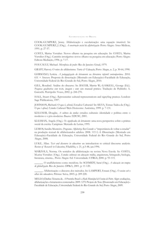 A L F A B E T I Z A Ç Ã O N O B R A S I L
239
COOK-GUMPERZ, Jenny. Alfabetização e escolarização: uma equação imutável. In:
COOK-GUMPERZ, J. (Org.). A construção social da alfabetização. Porto Alegre: Artes Médicas,
1991. p. 27-57.
COSTA, Marisa Vorraber. Novos olhares na pesquisa em educação. In: COSTA, Marisa
Vorraber (Org.). Caminhos investigativos: novos olhares na pesquisa em educação. Porto Alegre:
Editora Mediação, 1996. p. 7-17.
FOUCAULT, Michael. Microfísica do poder. Rio de Janeiro: Graal, 1979.
GRAFF, Harvey. O mito do alfabetismo. Teoria & Educação, Porto Alegre, n. 2, p. 30-64, 1990.
GERMANO, Letícia. A pedagogização do letramento na literatura infantil contemporânea. 2010.
61f. + Anexos. Proposta de dissertação (Mestrado em Educação)–Faculdade de Educação,
Universidade Federal do Rio Grande do Sul, Porto Alegre, 2010.
GILL, Rosalind. Análise do discurso. In: BAUER, Martin W.; GASKELL, George (Ed.).
Pesquisa qualitativa com texto, imagem e som: um manual prático. Tradução de Pedrinho A.
Gareschi. Petrópolis: Vozes, 2002. p. 244-270.
HALL, Stuart (Org.). Representation: cultural representations and signyﬁng pratices. London:
Sage Publications, 1997.
JOHNSON, Richard. O que é, aﬁnal, Estudos Culturais? In: SILVA, Tomaz Tadeu da (Org.).
O que é aﬁnal, Estudos Culturais? Belo Horizonte: Autêntica, 1999. p. 7-131.
KELLNER, Douglas. A cultura da mídia: estudos culturais: identidade e política entre o
moderno e o pós-moderno. Bauru: EDUSC, 2001.
KLEIMAN, Angela (Org.). Os signiﬁcados do letramento: uma nova perspectiva sobre a prática
social da escrita. Campinas: Mercado de Letras, 1995.
LEMOS, Sandra Monteiro. Programa Alfabetiza Rio Grande: a “importância de voltar a estudar”
na produção textual de alfabetizandos adultos. 2008. 115 f.: il. Dissertação (Mestrado em
Educação)–Faculdade de Educação, Universidade Federal do Rio Grande do Sul, Porto
Alegre, 2008.
LUKE, Allan. Text and discourse in education: an introduction to critical discourse analysis.
Review of Research in Education, Filadélﬁa, v. 21, p.3-48, jan.1996.
MARZOLA, Norma. Os sentidos da alfabetização na revista Nova Escola. In: COSTA,
M.arisa Vorraber. (Org.). Estudos culturais em educação: mídia, arquitetura, brinquedo, biologia,
literatura, cinema... Porto Alegre: Ed. Universidade: UFRGS, 2000. p. 93-115.
______. O analfabetismo como metáfora. In: SCHMIDT, Saraí (Org.). A educação em tempos
de globalização. Rio de Janeiro: DP&A, 2001. p. 11-120.
______. Alfabetização: o discurso dos métodos. In: LAMPERT, Ernani (Org.). O ensino sob o
olhar dos educadores. Pelotas: Seiva, 2003. p. 209-220.
MELLO, Darlize Teixeira de. A Provinha Brasil e a Rede Municipal de Ensino de Porto Alegre: avaliações,
alfabetizações e letramentos contestados. 2009. 127f. Projeto de Tese (Doutorado em Educação)–
Faculdade de Educação, Universidade Federal do Rio Grande do Sul, Porto Alegre, 2009.
 
