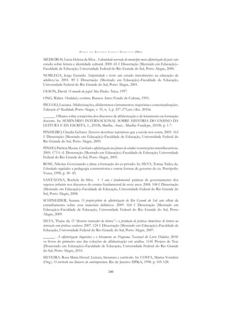 M A R I A D O R O S Á R I O L O N G O M O R T A T T I (ORG.)
240
MEDEIROS, Lúcia Helena da Silva. A identidade narrada do município mais alfabetizado do país: um
estudo sobre leitura e identidade cultural. 2000. 65 f. Dissertação (Mestrado em Educação)–
Faculdade de Educação, Universidade Federal do Rio Grande do Sul, Porto Alegre, 2000.
NOBLEGA, Jorge Gerardo. Subjetividade e texto: um estudo introdutório na educação de
adultos/as. 2001. 89 f. Dissertação (Mestrado em Educação)–Faculdade de Educação,
Universidade Federal do Rio Grande do Sul, Porto Alegre, 2001.
OLSON, David. O mundo do papel. São Paulo: Ática, 1997.
ONG, Walter. Oralidad y escritura. Buenos Aires: Fondo de Cultura, 1993.
PICCOLI,Luciana.Alfabetizações,alfabetismoseletramentos:trajetóriaseconceitualizações.
Educação & Realidade, Porto Alegre, v. 35, n. 3, p. 257-275,set./dez. 2010a.
______. Olhares sobre a trajetória dos discursos de alfabetização e de letramento na formação
docente. In: SEMINÁRIO INTERNACIONAL SOBRE HISTÓRIA DO ENSINO DA
LEITURA E DA ESCRITA, 1., 2010b, Marília. Anais... Marília: Fundepe, 2010b. p. 1-7.
PINHEIRO, Claudia Gehwer. Pareceres descritivos: narrativas que a escola nos conta. 2005. 163
f. Dissertação (Mestrado em Educação)–Faculdade de Educação, Universidade Federal do
Rio Grande do Sul, Porto Alegre, 2005.
PINHO,PatríciaMoura.Currículoealfabetizaçãonosplanosdeestudos:construçõesinterdiscursivas.
2005. 173 f.: il. Dissertação (Mestrado em Educação)–Faculdade de Educação, Universidade
Federal do Rio Grande do Sul, Porto Alegre, 2005.
ROSE, Nikolas. Governando a alma: a formação do eu privado. In: SILVA, Tomaz Tadeu da.
Liberdades reguladas: a pedagogia construtivista e outras formas de governo do eu. Petrópolis:
Vozes, 1998. p. 30- 45.
SANTAIANA, Rochele da Silva. + 1 ano é fundamental: práticas de governamento dos
sujeitos infantis nos discursos do ensino fundamental de nove anos. 2008. 108 f. Dissertação
(Mestrado em Educação)–Faculdade de Educação, Universidade Federal do Rio Grande do
Sul, Porto Alegre, 2008.
SCHINEIDER, Suzana. O projeto-piloto de alfabetização do Rio Grande do Sul: um olhar de
estranhamento sobre seus materiais didáticos. 2009. 164 f. Dissertação (Mestrado em
Educação)–Faculdade de Educação, Universidade Federal do Rio Grande do Sul, Porto
Alegre, 2009.
SILVA, Thaise da. O “discurso renovador da leitura” e a produção de práticas domésticas de leitura na
interação com práticas escolares. 2007. 124 f. Dissertação (Mestrado em Educação)–Faculdade de
Educação, Universidade Federal do Rio Grande do Sul, Porto Alegre, 2007.
______. A alfabetização linguística e o letramento no Programa Nacional do Livro Didático 2010:
os livros do primeiro ano das coleções de alfabetização em análise. 114f. Projeto de Tese
(Doutorado em Educação)–Faculdade de Educação, Universidade Federal do Rio Grande
do Sul, Porto Alegre, 2010.
SILVEIRA. Rosa Maria Hessel. Leitura, literatura e currículo. In: COSTA, Marisa Vorraber
(Org.). O currículo nos limiares do contemporâneo. Rio de Janeiro: DP&A, 1998. p. 105-128.
 