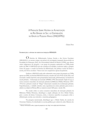 A L F A B E T I Z A Ç Ã O N O B R A S I L
243
A PRODUÇÃO SOBRE HISTÓRIA DA ALFABETIZAÇÃO
NO RIO GRANDE DO SUL: AS CONTRIBUIÇÕES
DO GRUPO DE PESQUISA HISALES (FAE/UFPEL)
Eliane Peres
INTRODUÇÃO: A GÊNESE DO GRUPO DE PESQUISA HISALES
O História da Alfabetização, Leitura, Escrita e dos Livros Escolares
(HISALES) é, ao mesmo tempo, um projeto de investigação integrado desenvolvido na
Faculdade de Educação (FaE), da Universidade Federal de Pelotas (UFPel), que abarca
vários subprojetos de pesquisa, e um grupo de pesquisa cadastrado no CNPq desde
junho de 2006. O HISALES tem três temáticas de trabalho, conforme indica o próprio
nome do grupo: o estudo da história da alfabetização, das práticas sociais de leitura e
escrita, dos livros escolares1
. Neste texto nos ocuparemos apenas da primeira.
Embora o HISALES tenha sido cadastrado como grupo de pesquisa no CNPq
apenas em 2006, sua história HISALES remonta a meados dos anos 90 do século XX e está
associada a minha trajetória como pesquisadora interessada, primeiramente, na história da
escola primária. A dissertação de mestrado (PERES, 1995) denominada Templo de Luz: os
cursos noturnos masculinos de instrução primária da Biblioteca Pública Pelotense (1875-
1915) foi o primeiro estudo de “fôlego” relacionado à temática da escolarização primária.
Especiﬁcamente, o trabalho abordou uma experiência de ensino primário para jovens e
adultos na cidade de Pelotas/RS na virada do século XIX para o século XX.
No estudo sobre os cursos noturnos masculinos de instrução primária da
Biblioteca Pública Pelotense, identiﬁquei a ampla utilização do livro Método Hudson,
para o ensino da leitura. Começava, então, o interesse especíﬁco na pesquisa sobre a
alfabetização escolar, seus métodos e materiais pedagógicos.
Na pesquisa mencionada, identiﬁquei que o Método Hudson, de autoria de
Octaviano Hudson, foi distribuído às escolas públicas por ordem do então Ministro do
1
Maiores informações sobre o grupo de pesquisa no site: http://www.ufpel.edu.br/fae/hisales/
 