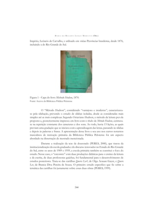 M A R I A D O R O S Á R I O L O N G O M O R T A T T I (ORG.)
244
Império, Leôncio de Carvalho, e utilizado em várias Províncias brasileiras, desde 1876,
incluindo a do Rio Grande do Sul.
Figura 1 - Capa do livro Methodo Hudson, 1876
Fonte: Acervo da Biblioteca Pública Pelotense
O “Método Hudson”, considerado “vantajoso e moderno”, caracterizava-
se pela silabação, prevendo o estudo de sílabas isoladas, desde as consideradas mais
simples até as mais complexas. Segundo Octaviano Hudson, o método de leitura por ele
proposto e, posteriormente impresso em livro com o título de Método Hudson, centrava-
se na repetição constante dos caracteres e dos sons. Ao todo, havia 13 lições, as quais
previam uma gradação que se iniciava com a aprendizagem das letras, passando às sílabas
e depois às palavras e frases. A apresentação desse livro e seu uso nos cursos noturnos
masculinos de instrução primária da Biblioteca Pública Pelotense foi um aspecto
abordado na dissertação de mestrado mencionada.
Durante a realização da tese de doutorado (PERES, 2000), que tratou da
institucionalização da escola graduada e do discurso renovador no Estado do Rio Grande
do Sul, entre os anos de 1909 e 1959, a escola primária também se constitui o foco do
estudo. Nesse caso, o “encontro” com duas produções didáticas para o ensino da leitura
e da escrita, de duas professoras gaúchas, foi fundamental para o desenvolvimento de
estudos posteriores. Trata-se das cartilhas Queres Ler?, de Olga Acauan Gayer, e Quero
Ler, de Branca Diva Pereira de Souza. O primeiro estudo especíﬁco que ﬁz sobre a
temática das cartilhas foi justamente sobre essas duas obras (PERES, 1999).
 