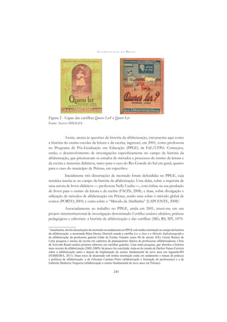 A L F A B E T I Z A Ç Ã O N O B R A S I L
245
Figura 2 - Capas das cartilhas Queres Ler? e Quero Ler
Fonte: Acervo HISALES
Assim, atenta às questões da história da alfabetização, circunscrita aqui como
a história do ensino escolar da leitura e da escrita, ingressei, em 2001, como professora
no Programa de Pós-Graduação em Educação (PPGE) da FaE/UFPel. Começava,
então, o desenvolvimento de investigações especiﬁcamente no campo da história da
alfabetização, que priorizavam os estudos de métodos e processos do ensino da leitura e
da escrita e materiais didáticos, tanto para o caso do Rio Grande do Sul em geral, quanto
para o caso do município de Pelotas, em especíﬁco.
Inicialmente três dissertações de mestrado foram defendidas no PPGE, cuja
temática inseria-se no campo da história da alfabetização. Uma delas, sobre a trajetória de
uma autora de livros didáticos — professora Nelly Cunha —, com ênfase na sua produção
de livros para o ensino da leitura e da escrita (FACIN, 2008), e duas, sobre divulgação e
utilização de métodos de alfabetização em Pelotas, sendo uma sobre o método global de
contos (PORTO, 2005) e outra sobre o “Método da Abelhinha” (LAPUENTE, 2008)2
.
Associadamente ao trabalho no PPGE, ainda em 2001, inseri-me em um
projeto interinstitucional de investigação denominado Cartilhas escolares: ideários, práticas
pedagógicas e editoriais: a história da alfabetização e das cartilhas (MG, RS, MT, 1870-
2
Atualmente, há três dissertações de mestrado em andamento no PPGE sob minha orientação no campo da história
da alfabetização: a mestranda Mara Denise Dietrich estuda a cartilha Ler a Jato e o Método Audiofonográﬁco
de alfabetização da professora gaúcha Gilda de Freitas Tomatis (anos 60 do século XX); Gisele Ramos de
Lima pesquisa o ensino da escrita em cadernos de planejamento diários de professoras alfabetizadoras; Chris
de Azevedo Ramil analisa projetos editorais em cartilhas gaúchas. Uma outra pesquisa, que abordou a história
mais recente da alfabetização (2002-2009), há pouco foi concluída: trata-se do estudo de Darlise Nunes Ferreira
sobre a alfabetização antes e depois da implantação do ensino fundamental de nove anos em Jaguarão/RS
(FERREIRA, 2011). Duas teses de doutorado sob minha orientação estão em andamento e tratam de práticas
e políticas de alfabetização: a de Gilceane Caetano Porto (alfabetização e formação de professoras) e a de
Gabriela Medeiros Nogueira (alfabetização e ensino fundamental de nove anos em Pelotas).
 