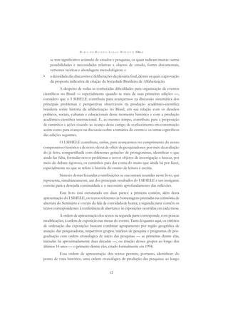 M A R I A D O R O S Á R I O L O N G O M O R T A T T I (ORG.)
12
se tem signiﬁcativo acúmulo de estudos e pesquisas, os quais indicam muitas outras
possibilidades e necessidades relativas a objetos de estudo, fontes documentais,
vertentes teóricas e abordagens metodológicas; e
• adensidadedasdiscussõesedeliberaçõesdaplenáriaﬁnal,dentreasquaisaaprovação
da proposta indicativa de criação da Sociedade Brasileira de Alfabetização.
A despeito de todas as conhecidas diﬁculdades para organização de eventos
cientíﬁcos no Brasil — especialmente quando se trata de suas primeiras edições —,
considero que o I SIHELE contribuiu para avançarmos na discussão sistemática dos
principais problemas e perspectivas observáveis na produção acadêmico-cientíﬁca
brasileira sobre história da alfabetização no Brasil, em sua relação com os desaﬁos
políticos, sociais, culturais e educacionais deste momento histórico e com a produção
acadêmico-cientíﬁca internacional. E, ao mesmo tempo, contribuiu para a proposição
de caminhos e ações visando ao avanço desse campo de conhecimento em constituição
assim como para avanços na discussão sobre a temática do evento e os temas especíﬁcos
das edições seguintes.
O I SIHELE contribuiu, enﬁm, para avançarmos no cumprimento do nosso
compromisso histórico e de nosso dever de ofício de pesquisadores: por meio da avaliação
do já feito, compartilhada com diferentes gerações de protagonistas, identiﬁcar o que
ainda faz falta, formular novos problemas e novos objetos de investigação e buscar, por
meio do debate rigoroso, os caminhos para dar conta do muito que ainda há por fazer,
especialmente no que se refere à história do ensino de leitura e escrita.
Sínteses dessas fecundas contribuições se encontram reunidas neste livro, que
representa, simultaneamente, um dos principais resultados do I SIHELE e um instigante
convite para a desejada continuidade e o necessário aprofundamento das reﬂexões.
Este livro está estruturado em duas partes: a primeira contém, além desta
apresentação do I SIHELE, os textos referentes às homenagens prestadas na cerimônia de
abertura do Seminário e o texto da fala da convidada de honra; a segunda parte contém os
textos correspondentes à conferência de abertura e às exposições ocorridas em cada mesa.
A ordem de apresentação dos textos na segunda parte corresponde, com poucas
modiﬁcações, à ordem de exposição nas mesas do evento. Tanto lá quanto aqui, os critérios
de ordenação das exposições buscam combinar agrupamento por região geográﬁca de
atuação das pesquisadoras, respectivos grupos/núcleos de pesquisa e programas de pós-
graduação com ordem cronológica de início das pesquisas — as primeiras dentre elas,
iniciadas há aproximadamente duas décadas —, ou criação desses grupos ao longo dos
últimos 16 anos — o primeiro dentre eles, criado formalmente em 1994.
Essa ordem de apresentação dos textos permite, portanto, identiﬁcar: do
ponto de vista histórico, uma ordem cronológica de produção das pesquisas ao longo
 