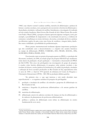 M A R I A D O R O S Á R I O L O N G O M O R T A T T I (ORG.)
246
1980)3
, cujo objetivo central é analisar cartilhas, métodos de alfabetização e práticas de
leituras e escritas escolares, com a perspectiva de reconstruir a história da alfabetização e
da produção, circulação e utilização de cartilhas. Inicialmente, a investigação foi realizada
em três estados brasileiros: Mato Grosso, Rio Grande do Sul e Minas Gerais. De acordo
com Frade e Maciel (2006), a pesquisa conjunta apresenta algumas vantagens, como, por
exemplo, a possibilidade do mapeamento e da constituição de acervos, a evidência de
contrastes e semelhanças no ensino da leitura e da escrita, a circulação de livros e práticas
em diferentes regiões do país, como uma forma de socializar e integrar dados, dando-
lhes maior visibilidade e possibilidade de problematização.
Desse projeto interinstitucional resultaram algumas importantes produções
que têm contribuído com o desenvolvimento e o impulso dos estudos históricos
no campo da alfabetização (PERES; TAMBARA, 2003; FRADE; MACIEL, 2006;
SCHWARTZ; PERES; FRADE, 2010).
Essa inserção, tanto no projeto de pesquisa quanto no PPGE, e a produção daí
decorrente, resultaria, em 2006, na criação grupo de pesquisa HISALES que atualmente
reúne alunos de graduação e de pós-graduação — mestrandos e doutorandos do PPGE
da FaE/UFPel. Três eixos são privilegiados nas investigações do grupo de pesquisa:
i) estudos sobre história alfabetização; ii) pesquisas sobre práticas escolares e não
escolares de leitura e escrita (práticas de letramentos); iii) análise da produção, circulação
e utilização de livros escolares produzidos no Rio Grande do Sul, especialmente entre
os anos de 1940 e o ﬁnal de 1970 (período da inﬂuência do Centro de Pesquisas e
Orientações Educacionais (CPOE) - SEC/RS na produção didática gaúcha).
No primeiro eixo — que aqui interessa e está sendo abordado mais
especiﬁcamente — as seguintes temáticas de pesquisa são privilegiadas:
I. produção e circulação de cartilhas e de métodos e propostas de alfabetização no
Rio Grande do Sul;
II. trajetórias e biograﬁas de professoras alfabetizadoras e de autoras gaúchas de
cartilhas;
III. memórias de alfabetização;
IV. alfabetização através de cadernos escolares de crianças em fase de alfabetização e
de cadernos de planejamento de professoras alfabetizadoras;
V. políticas e práticas de alfabetização (com ênfase na alfabetização no ensino
fundamental de nove anos).
3
Na fase inicial desse projeto a equipe estava assim composta: Isabel Cristina Alves da Silva Frade e Francisca
Izabel Pereira Maciel, ambas vinculadas à Universidade Federal de Minas Gerias; Lázara Nanci de Barros
Amâncio e Cancionila Janzkovski Cardoso, da Universidade Federal de Mato Grosso; Eliane Peres, da UFPel.
 