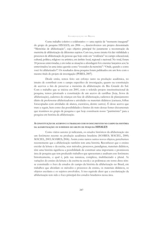 A L F A B E T I Z A Ç Ã O N O B R A S I L
247
Como trabalho coletivo e colaborativo — uma espécie de “momento inaugural”
do grupo de pesquisa HISALES, em 2006 —, desenvolvemos um projeto denominado
“Memórias de alfabetização”, cujo objetivo principal foi justamente a reconstrução da
memória de alfabetização de diferentes sujeitos. Com isso, nosso intuito foi dar visibilidade a
processos de alfabetização de pessoas que hoje estão em “evidência” no campo educacional,
cultural, político, religioso ou artístico, em âmbito local, regional e nacional. No total, foram
18 pessoas entrevistadas, e em todas as situações a abordagem foi a mesma: lançamos aos/às
entrevistados/as uma única questão como “evocador da memória”: “Onde, quando e como
você foi alfabetizado?”. Os resultados dessa pesquisa foram publicados em um livro com o
mesmo título do projeto de investigação (PERES, 2007).
Desde então, temos feito um esforço tanto na produção acadêmica, no
intuito de contribuir com o campo especíﬁco de investigação, quanto na constituição
de acervos a ﬁm de preservar a memória da alfabetização do Rio Grande do Sul.
Com o trabalho que se iniciou em 2001, com o referido projeto interinstitucional de
pesquisa, temos priorizado a constituição de um acervo de cartilhas (hoje, livros de
alfabetização), cadernos de crianças em fase de alfabetização, cadernos de planejamento
diário de professoras alfabetizadoras e atividades ou materiais didáticos (cartazes, folhas
fotocopiadas com atividades de alunos, exercícios, dentre outros). É desse acervo que
trato a seguir, bem como das possibilidades e limites do trato dessas fontes documentais
que reunimos no grupo de pesquisa e que hoje constituem nosso “patrimônio” para a
pesquisa em história da alfabetização.
A CONSTITUIÇÃO DE ACERVOS E O TRABALHO COM OS DOCUMENTOS NO CAMPO DA HISTÓRIA
DA ALFABETIZAÇÃO: OS SUBSÍDIOS DO GRUPO DE PESQUISA HISALES
Como vários autores já indicaram, os estudos históricos da alfabetização são
um fenômeno recente na produção acadêmica brasileira (SOARES; MACIEL, 2000;
MACIEL, 2003; SOARES, 2006). Assim como tantos outros novos objetos, percebemos
recentemente que a alfabetização também tem uma história. Reconhecer que o ensino
escolar da leitura e da escrita, seus métodos, processos, paradigmas, materiais didáticos,
têm uma história signiﬁcou a possibilidade de constituir uma importante e promissora
área de pesquisa que tem produzido trabalhos que apresentam e analisam esse fenômeno
historicamente, o qual é, pela sua natureza, complexo, multifacetado e plural. As
variações do ensino da leitura e da escrita na escola e as polêmicas em torno disso têm-
se constituído o foco de estudos do campo da história da alfabetização no Brasil, em
trabalhos que abordam os métodos e processos de ensino, os materiais didáticos, os
objetos escolares e os sujeitos envolvidos. A isso equivale dizer que a escolarização da
alfabetização tem sido o foco principal dos estudos brasileiros nessa área.
 