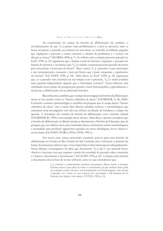 M A R I A D O R O S Á R I O L O N G O M O R T A T T I (ORG.)
248
Na constituição do campo da história da alfabetização há, também, o
reconhecimento de que “[...] quanto mais problemática é a área no presente, mais se
busca recuperar o passado, na tentativa de encontrar, no caminho já trilhado, pegadas
que expliquem o presente e assim orientem a solução de problemas e o avanço em
direção ao futuro” (SOARES, 2006, p. 7). Ao reﬂetir sobre a relação presente-passado Le
Goff (1996, p. 25) argumenta que a função social da história é organizar o passado em
função do presente e reconhece que “[...] à relação essencial presente passado devemos
pois acrescentar o horizonte do futuro”. Para o autor, “[...] o passado é uma construção
e um reinterpretação constante e tem um futuro que é parte integrante e signiﬁcativa
da história” (LE GOFF, 1996, p. 24). Além disso, Le Goff (1996, p. 24) argumenta
que, se o passado tem existência na sua relação com o presente, “[...] é inútil acreditar
num passado independente daquele que o historiador constrói”. Essas reﬂexões têm
subsidiado nosso grupo de pesquisa para pensar o fazer historiográﬁco, especialmente o
de pensar a alfabetização na sua dimensão histórica.
Reconhecemos,também,queocampodeinvestigaçãodahistóriadaalfabetização
insere-se nos estudos sobre os “fazeres ordinários de classe” (CHARTIER, A.-M., 2000).
Construir o estatuto epistemológico e cientíﬁco da pesquisa que se ocupa desses “fazeres
ordinários de classe” não é tarefa fácil. Buscar subsídios teóricos e metodológicos que
sustentem essas investigações tem sido um esforço na direção de fortalecer o campo em
questão. A vinculação dos estudos da história da alfabetização com a história cultural
(CHARTIER, R., 1990) é um exemplo desse esforço. Além disso, é preciso considerar que
a história da alfabetização no Brasil vincula-se diretamente à História da Educação, área de
pesquisa que, nos últimos anos, tem construído densos referenciais teórico-metodológicos
e acumulado uma produção signiﬁcativa pautada em novas abordagens, novos objetos e
novas fontes (LE GOFF; NORA, 1995a; 1995b; 1995 c).
Em nosso caso, temos procurado constituir acervos para uma história da
alfabetização no Estado do Rio Grande do Sul. Contudo, não é suﬁciente a acúmulo de
fontesdocumentais;sabemosqueomaisimportanteésaberinterrogá-lasadequadamente.
Nessa direção, comungamos da ideia que documento “[...] não é um material bruto,
objetivo e inocente, mas que exprime o poder da sociedade do passado sobre a memória
e o futuro: o documento é monumento” (LE GOFF, 1996, p. 10). A relação entre história
e documento está na base de nossas reﬂexões, uma vez que entendemos que:
[...] a história é conhecimento mediante documentos. Desse modo, a narração
histórica situa-se para além de todos os documentos, já que nenhum deles pode
ser o próprio evento; ela não é um documentário em fotomontagem e não mostra
o passado vivo “como se você estivesse lá”; retomando a útil distinção de G.
Genette, ela é diegesis e não mimesis. (VEYNE, 1982, p. 12).
 