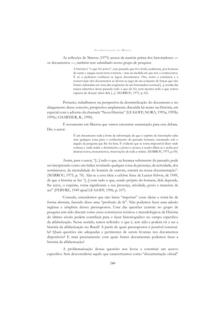 A L F A B E T I Z A Ç Ã O N O B R A S I L
249
As reﬂexões de Marrou (1975) acerca da matéria prima dos historiadores —
os documentos —, também tem subsidiado nosso grupo de pesquisa:
A história é “o que foi activo”, esse passado que foi vivido, realmente, por homens
de carne e sangue nesta terra concreta – mas na medida em que nós o conhecemos.
E só o podemos conhecer se legou documentos. Ora, como a existência e a
conservação dos documentos se devem ao jogo de um conjunto de forças que não
foram ordenadas em vista das exigências de um historiador eventual [...], resulta daí
nunca sabermos desse passado tudo o que ele foi, nem mesmo tudo o que somos
capazes de desejar saber dele [...]. (MARROU, 1975, p. 62).
Portanto, trabalhamos na perspectiva da desmistiﬁcação do documento e no
alargamento desse conceito, perspectiva amplamente discutida há muito na História, em
especial com o advento da chamada “Nova História” (LE GOFF; NORA, 1995a; 1995b;
1995c; CHARTIER, R., 1990).
É novamente em Marrou que vamos encontrar sustentação para esse debate.
Diz o autor:
É um documento toda a fonte de informação de que o espírito do historiador sabe
tirar qualquer coisa para o conhecimento do passado humano, encarando sob o
ângulo da pergunta que lhe foi feita. É evidente que se torna impossível dizer onde
começa e onde acaba o documento; a pouco e pouco, a noção dilata-se e acaba por
abarcar textos, monumentos, observações de toda a ordem. (MARROU, 1975, p. 69).
Assim, para o autor, “[...] tudo o que, na herança subsistente do passado, pode
ser interpretado como um índice revelando qualquer coisa da presença, da actividade, dos
sentimentos, da mentalidade do homem de outrora, entrará na nossa documentação”.
(MARROU, 1975, p. 70). Alia-se a essa ideia a célebre frase de Lucien Febvre, de 1949,
de que a história se faz “[...] com tudo o que, sendo próprio do homem, dele depende,
lhe serve, o exprime, torna signiﬁcante a sua presença, atividade, gosto e maneiras de
ser” (FEBVRE, 1949 apud LE GOFF, 1996, p. 107).
Contudo, entendemos que não basta “importar” essas ideias e tomá-las de
forma abstrata, fazendo disso uma “proﬁssão de fé”. Não podemos fazer uma adesão
ingênua e simplista desses pressupostos. Uma das questões centrais no grupo de
pesquisa tem sido discutir como esses constructos teóricos e metodológicos da História
do último século podem contribuir para o fazer historiográﬁco no campo especíﬁco
da alfabetização. Nesse sentido, temos reﬂetido: o que é, tem sido e poderá vir a ser a
história da alfabetização no Brasil? A partir de quais pressupostos é possível construí-
la? Quais questões são adequadas e pertinentes de serem levantas nos documentos
disponíveis? E mais precisamente: com quais fontes documentais podemos fazer a
história da alfabetização?
A problematização dessas questões nos levou a constituir um acervo
especíﬁco. Sem desconsiderar aquilo que caracterizamos como “documentação oﬁcial”
 