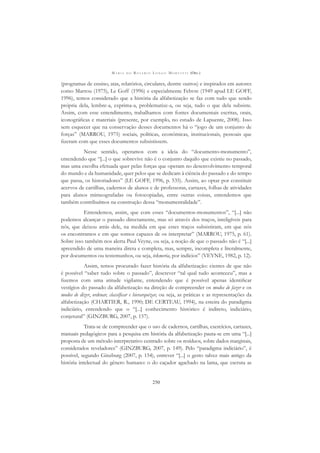 M A R I A D O R O S Á R I O L O N G O M O R T A T T I (ORG.)
250
(programas de ensino, atas, relatórios, circulares, dentre outros) e inspirados em autores
como Marrou (1975), Le Goff (1996) e especialmente Febvre (1949 apud LE GOFF,
1996), temos considerado que a história da alfabetização se faz com tudo que sendo
própria dela, lembre-a, exprima-a, problematize-a, ou seja, tudo o que dela subsiste.
Assim, com esse entendimento, trabalhamos com fontes documentais escritas, orais,
iconográﬁcas e materiais (presente, por exemplo, no estudo de Lapuente, 2008). Isso
sem esquecer que na conservação desses documentos há o “jogo de um conjunto de
forças” (MARROU, 1975) sociais, políticas, econômicas, institucionais, pessoais que
ﬁzeram com que esses documentos subsistissem.
Nesse sentido, operamos com a ideia do “documento-monumento”,
entendendo que “[...] o que sobrevive não é o conjunto daquilo que existiu no passado,
mas uma escolha efetuada quer pelas forças que operam no desenvolvimento temporal
do mundo e da humanidade, quer pelos que se dedicam à ciência do passado e do tempo
que passa, os historiadores” (LE GOFF, 1996, p. 535). Assim, ao optar por constituir
acervos de cartilhas, cadernos de alunos e de professoras, cartazes, folhas de atividades
para alunos mimeografadas ou fotocopiadas, entre outras coisas, entendemos que
também contribuímos na construção dessa “monumentalidade”.
Entendemos, assim, que com esses “documentos-monumentos”, “[...] não
podemos alcançar o passado directamente, mas só através dos traços, inteligíveis para
nós, que deixou atrás dele, na medida em que estes traços subsistiram, em que nós
os encontramos e em que somos capazes de os interpretar” (MARROU, 1975, p. 61).
Sobre isso também nos alerta Paul Veyne, ou seja, a noção de que o passado não é “[...]
apreendido de uma maneira direta e completa, mas, sempre, incompleta e literalmente,
por documentos ou testemunhos, ou seja, tekmeria, por indícios” (VEYNE, 1982, p. 12).
Assim, temos procurado fazer história da alfabetização: cientes de que não
é possível “saber tudo sobre o passado”, descrever “tal qual tudo aconteceu”, mas a
ﬁzemos com uma atitude vigilante, entendendo que é possível apenas identiﬁcar
vestígios do passado da alfabetização na direção de compreender os modos de fazer e os
modos de dizer, ordenar, classiﬁcar e hierarquizar, ou seja, as práticas e as representações da
alfabetização (CHARTIER, R., 1990; DE CERTEAU, 1994), na esteira do paradigma
indiciário, entendendo que o “[...] conhecimento histórico é indireto, indiciário,
conjetural” (GINZBURG, 2007, p. 157).
Trata-se de compreender que o uso de cadernos, cartilhas, exercícios, cartazes,
manuais pedagógicos para a pesquisa em história da alfabetização pauta-se em uma “[...]
proposta de um método interpretativo centrado sobre os resíduos, sobre dados marginais,
considerados reveladores” (GINZBURG, 2007, p. 149). Pelo “paradigma indiciário”, é
possível, segundo Ginzburg (2007, p. 154), entrever “[...] o gesto talvez mais antigo da
história intelectual do gênero humano: o do caçador agachado na lama, que escruta as
 
