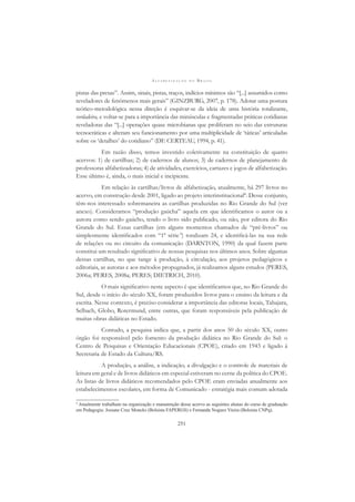 A L F A B E T I Z A Ç Ã O N O B R A S I L
251
pistas das presas”. Assim, sinais, pistas, traços, indícios mínimos são “[...] assumidos como
reveladores de fenômenos mais gerais” (GINZBURG, 2007, p. 178). Adotar uma postura
teórico-metodológica nessa direção é esquivar-se da ideia de uma história totalizante,
verdadeira, e voltar-se para a importância das minúsculas e fragmentadas práticas cotidianas
reveladoras das “[...] operações quase microbianas que proliferam no seio das estruturas
tecnocráticas e alteram seu funcionamento por uma multiplicidade de ‘táticas’ articuladas
sobre os ‘detalhes’ do cotidiano” (DE CERTEAU, 1994, p. 41).
Em razão disso, temos investido coletivamente na constituição de quatro
acervos: 1) de cartilhas; 2) de cadernos de alunos; 3) de cadernos de planejamento de
professoras alfabetizadoras; 4) de atividades, exercícios, cartazes e jogos de alfabetização.
Esse último é, ainda, o mais inicial e incipiente.
Em relação às cartilhas/livros de alfabetização, atualmente, há 297 livros no
acervo, em construção desde 2001, ligado ao projeto interinstitucional4
. Desse conjunto,
têm-nos interessado sobremaneira as cartilhas produzidas no Rio Grande do Sul (ver
anexo). Consideramos “produção gaúcha” aquela em que identiﬁcamos o autor ou a
autora como sendo gaúcho, tendo o livro sido publicado, ou não, por editora do Rio
Grande do Sul. Essas cartilhas (em alguns momentos chamados de “pré-livros” ou
simplesmente identiﬁcados com “1ª série”) totalizam 24, e identiﬁcá-las na sua rede
de relações ou no circuito da comunicação (DARNTON, 1990) da qual fazem parte
constitui um resultado signiﬁcativo de nossas pesquisas nos últimos anos. Sobre algumas
dessas cartilhas, no que tange à produção, à circulação, aos projetos pedagógicos e
editoriais, as autoras e aos métodos propugnados, já realizamos alguns estudos (PERES,
2006a; PERES, 2008a; PERES; DIETRICH, 2010).
O mais signiﬁcativo neste aspecto é que identiﬁcamos que, no Rio Grande do
Sul, desde o início do século XX, foram produzidos livros para o ensino da leitura e da
escrita. Nesse contexto, é preciso considerar a importância das editoras locais, Tabajara,
Selbach, Globo, Rotermund, entre outras, que foram responsáveis pela publicação de
muitas obras didáticas no Estado.
Contudo, a pesquisa indica que, a partir dos anos 50 do século XX, outro
órgão foi responsável pelo fomento da produção didática no Rio Grande do Sul: o
Centro de Pesquisas e Orientação Educacionais (CPOE), criado em 1943 e ligado à
Secretaria de Estado da Cultura/RS.
A produção, a análise, a indicação, a divulgação e o controle de materiais de
leitura em geral e de livros didáticos em especial estiveram no cerne da política do CPOE.
As listas de livros didáticos recomendados pelo CPOE eram enviadas anualmente aos
estabelecimentos escolares, em forma de Comunicado - estratégia mais comum adotada
4
Atualmente trabalham na organização e manutenção desse acervo as seguintes alunas do curso de graduação
em Pedagogia: Josiane Cruz Moncks (Bolsista FAPERGS) e Fernanda Noguez Vieira (Bolsista CNPq).
 