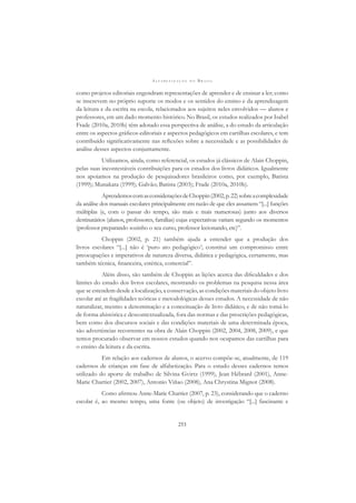 A L F A B E T I Z A Ç Ã O N O B R A S I L
253
como projetos editoriais engendram representações de aprender e de ensinar a ler; como
se inscrevem no próprio suporte os modos e os sentidos do ensino e da aprendizagem
da leitura e da escrita na escola, relacionados aos sujeitos neles envolvidos — alunos e
professores, em um dado momento histórico. No Brasil, os estudos realizados por Isabel
Frade (2010a, 2010b) têm adotado essa perspectiva de análise, a do estudo da articulação
entre os aspectos gráﬁcos-editoriais e aspectos pedagógicos em cartilhas escolares, e tem
contribuído signiﬁcativamente nas reﬂexões sobre a necessidade e as possibilidades de
análise desses aspectos conjuntamente.
Utilizamos, ainda, como referencial, os estudos já clássicos de Alain Choppin,
pelas suas incontestáveis contribuições para os estudos dos livros didáticos. Igualmente
nos apoiamos na produção de pesquisadores brasileiros como, por exemplo, Batista
(1999); Munakata (1999); Galvão; Batista (2003); Frade (2010a, 2010b).
AprendemoscomasconsideraçõesdeChoppin(2002,p.22)sobreacomplexidade
da análise dos manuais escolares principalmente em razão de que eles assumem “[...] funções
múltiplas (e, com o passar do tempo, são mais e mais numerosas) junto aos diversos
destinatários (alunos, professores, famílias) cujas expectativas variam segundo os momentos
(professor preparando sozinho o seu curso, professor lecionando, etc)”.
Choppin (2002, p. 21) também ajuda a entender que a produção dos
livros escolares “[...] não é ‘puro ato pedagógico’; constitui um compromisso entre
preocupações e imperativos de natureza diversa, didática e pedagógica, certamente, mas
também técnica, ﬁnanceira, estética, comercial”.
Além disso, são também de Choppin as lições acerca das diﬁculdades e dos
limites do estudo dos livros escolares, mostrando os problemas na pesquisa nessa área
que se estendem desde a localização, a conservação, as condições materiais do objeto livro
escolar até as fragilidades teóricas e metodológicas desses estudos. A necessidade de não
naturalizar, mesmo a denominação e a conceituação de livro didático, e de não tomá-lo
de forma ahistórica e descontextualizada, fora das normas e das prescrições pedagógicas,
bem como dos discursos sociais e das condições materiais de uma determinada época,
são advertências recorrentes na obra de Alain Choppin (2002, 2004, 2008, 2009), e que
temos procurado observar em nossos estudos quando nos ocupamos das cartilhas para
o ensino da leitura e da escrita.
Em relação aos cadernos de alunos, o acervo compõe-se, atualmente, de 119
cadernos de crianças em fase de alfabetização. Para o estudo desses cadernos temos
utilizado do aporte de trabalho de Silvina Gvirtz (1999), Jean Hébrard (2001), Anne-
Marie Chartier (2002, 2007), Antonio Viñao (2008), Ana Chrystina Mignot (2008).
Como aﬁrmou Anne-Marie Chartier (2007, p. 23), considerando que o caderno
escolar é, ao mesmo tempo, uma fonte (ou objeto) de investigação “[...] fascinante e
 