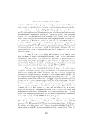 M A R I A D O R O S Á R I O L O N G O M O R T A T T I (ORG.)
254
enigmática, difícil de tratar e de interpretar, justamente por sua aparente banalidade”, temos
tentado extrair do material, de forma articulada e comparativa, alguns elementos de análise.
Observando que Gvirtz (1999, p. 29) indica que “[...] el cuaderno de clase es
uno de los pocos elementos de la práctica escolar que ha sufrido un signiﬁcativo proceso
de naturalización”, procuramos analisar esse “suporte da escrita”, como denomina
Hébrard (2001), ou “dispositivo escritural”, como caracteriza Chartier, A.-M. (2002), ou,
ainda, “objeto-memória”, conforme Mignot (2008), na perspectiva de “desnaturalizá”-
lo e problematizá-lo. Trabalhamos também na perspectiva de Viñao (2008, p. 16), que
entende os cadernos como uma produção infantil, um espaço gráﬁco e um produto da
cultura escolar. Viñao (2008, p. 17) argumenta que os cadernos escolares “[...] constituem
a fonte mais idônea, caso exista, para o estudo do ensino, da aprendizagem e dos usos
escolares da língua escrita, ou seja, da alfabetização escolar e da difusão, nesse âmbito,
da cultura escrita”.
O estudo de Gvirtz (1999) destaca a relevância do uso do caderno como
fonte privilegiada do registro do ensino e aprendizagem escolar. O caderno não é mero
suporte físico, pelo contrário, é um dispositivo que gera efeitos na dinâmica da sala de
aula através da interação dos alunos e professores na realização da tarefa escolar, além de
um instrumento fortemente normatizado e ritualizado, que contempla em sua estrutura
o ensinado, o conhecimento do aluno e a sua avaliação (GVIRTZ, 1999).
Para um estudo longitudinal do ensino da leitura e da escrita, temos
procurado, inicialmente, organizar o acervo de cadernos de alunos primeiramente por
década e, para cada década, por anos disponíveis. Logo que o caderno é recebido, essa
classiﬁcação é realizada, e o dado é registrado na tabela correspondente à década e ao
ano com um número especíﬁco (por exemplo: “Década de 1950; Ano: 1958; C1”). Esse
procedimento permite, entre outras coisas, a percepção longitudinal da manutenção e da
possibilidade de obtenção, para ﬁns de pesquisa, desse objeto de caráter tão ordinário
da cultura escolar. Contudo, esse objeto prosaico do cotidiano escolar, comum a todas
as pessoas que passaram pela escola, é diﬁcilmente preservado e guardado. Obter e
organizar um acervo dessa natureza já é, por si só, um árduo esforço de pesquisa,
porém não suﬁciente para o propósito que temos, ou seja, construir referenciais para
uma história da alfabetização. Nessa direção, temos observado também que “[...] quem
reﬂete sobre as aprendizagens escolares não pode abstraí-las totalmente das condições
‘materiais’ de sua realização” (CHARTIER, A.-M., 2007, p. 45).
Considerando-se as décadas, o acervo de 119 cadernos é assim constituído:
1940 - 02 cadernos; 1950 - 01 caderno; 1960 - 01 caderno; 1970 - 08 cadernos; 1980 - 11
cadernos; 1990 - 22 cadernos; 2000 - 72 cadernos; sem datas especiﬁcadas - 02 cadernos.
Em relação à série ou ano escolar, os 119 cadernos são assim distribuídos: 09 são de Pré-
escola (em que há atividades de ensino sistemático da leitura e escrita); 86, de 1ª série; 07,
 