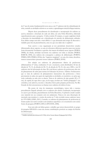 A L F A B E T I Z A Ç Ã O N O B R A S I L
255
de 1º ano do ensino fundamental de nove anos; e em 17 cadernos não há a identiﬁcação de
série, contudo as atividades referem-se ao ensino e aprendizagem inicial da língua materna.
Depois desse procedimento de classiﬁcação e incorporação do caderno ao
acervo, iniciamos a descrição de cada um deles, em uma Ficha Descritiva, elaborada
especiﬁcamente para a pesquisa. A ﬁcha contém 25 campos, os quais englobam desde
a descrição da materialidade até a identiﬁcação do método de alfabetização utilizado.
Esse último campo tem sido o mais difícil e é o que demanda mais tempo de discussão e
trabalho para ﬁns de preenchimento, uma vez que esse dado não é explícito6
.
Esse acervo e essa organização já nos permitiram desenvolver estudos
diferenciados desse suporte, ou seja, já colocamos diferentes questões para essa mesma
fonte documental. Estudamos a questão: das marcas da infância nesse suporte (PERES,
2008b); do ditado, atividade recorrente nos cadernos em todas as décadas (PERES;
BARUM, 2008); dos indícios das concepções e práticas de alfabetização (PORTO;
PERES, 2009; PERES, 2010a); dos “registros marginais”, ou seja, dos sinais, desenhos,
marcas extraescolares presentes nesses cadernos (PERES, 2010b).
Em relação aos cadernos de planejamentos diários de professoras
alfabetizadoras (1ª série), totalizamos 51 até o momento, assim distribuídos: 02 são da
década de 70; 11, da década de 80; 15, da década de 90; 21, dos anos 2000, e em 02
cadernos não há informação de data. Do total desses cadernos de professoras, dois são
de planejamento de aulas para turmas de Educação de Jovens e Adultos. Esclarecemos
que se trata de cadernos de planejamentos manuscritos das professoras e feitos
previamente às aulas, nos quais são registradas as atividades, os exercícios e as ações que
serão realizadas na aula com os alunos. Trata-se de cadernos do tipo grande (20 x 27
cm), de espiral, de capa dura e que, via de regra, revelam um “habitus pedagógico”: são
coloridos, com adesivos, recortes e desenhos feitos pelas próprias professoras. No Rio
Grande do Sul convencionou-se chamar esses cadernos de diários de classe.
Do ponto de vista do tratamento metodológico, temos tido o mesmo
procedimento daquele adotado com os cadernos dos alunos: localização, incorporação
no acervo por décadas, preenchimento da Ficha Descritiva. O primeiro estudo usando
esse material em seu conjunto está em andamento. Trata-se de uma dissertação de
mestrado cuja temática é o ensino da escrita na 1ª série revelado nesses cadernos (anos
de 1970-2000) (LIMA, 2011). Contudo, os cadernos de planejamento de professoras já
foram usados em outros estudos com temáticas especíﬁcas e no cruzamento com outras
fontes de pesquisa (PORTO, 2005; LAPUENTE, 2008).
Esse tem sido em linhas gerais o trabalho que temos desenvolvido no grupo
de pesquisa HISALES e essas são nossas contribuições possíveis ao campo da história
da alfabetização.
6
Trabalho realizado pela bolsista de IC/CNPq, Sylvia Tavares Barum (Pedagogia/FaE/UFPel).
 