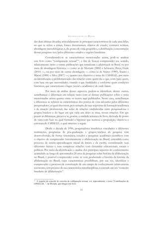 A L F A B E T I Z A Ç Ã O N O B R A S I L
13
das duas últimas décadas, articuladamente às principais características de cada uma delas,
no que se refere a temas, fontes documentais, objetos de estudo, vertentes teóricas,
abordagens metodológicas; e, do ponto de vista geográﬁco, a distribuição/concentração
dessas pesquisas nos/pelos diferentes estados e regiões brasileiras.
Considerando-se as características mencionadas acima, pode-se analisar
este livro como “conﬁguração textual”13
, a ﬁm de buscar compreender seu sentido,
relativamente: tanto a outras publicações que tematizam a alfabetização no Brasil, ou por
meio de abordagem histórica — como as de Mortatti (2000) e Schwartz, Peres, Frade
(2010) —, ou por meio de outras abordagens — como as de Soares (1989), Soares e
Maciel (2000) e Silva (2007) —; quanto aos objetivos e tema do I SIHELE, por meio
da identiﬁcação e problematização das relações entre quem diz o que, com/para quem,
com base em que necessidades, visando a que ﬁnalidades e conforme quais condições
históricas, que caracterizam o lugar (social e acadêmico) de onde falam.
Por meio da análise desses aspectos, podem-se identiﬁcar, dentre outros,
semelhanças e diferenças em relação tanto com as demais publicações sobre o tema
mencionadas acima quanto entre os textos aqui publicados. Neste caso, semelhanças
e diferenças se referem às características dos pontos de vista adotados pelos diferentes
pesquisadores, as quais decorrem, por exemplo, de suas trajetórias de formação acadêmica
e de atuação proﬁssional, das redes de relações estabelecidas entre pesquisadoras e
grupos/núcleos e do lugar em que cada um deles se situa, nessas relações. Em que
pesem as diferenças, preserva-se, porém, a unidade temática do livro, derivada do ponto
de vista com base no qual formulei a hipótese que norteou a proposição, objetivos e
estrutura do I SIHELE, a qual sintetizo a seguir.
Desde a década de 1990, pesquisadores brasileiros vinculados a diferentes
instituições, programas de pós-graduação e grupos/núcleos de pesquisa vêm
desenvolvendo, de forma sistemática, estudos e pesquisas acadêmico-cientíﬁcos com
o objetivo de compreender historicamente a alfabetização no Brasil, entendida como
processo de ensino-aprendizagem inicial da leitura e da escrita, considerando suas
diferentes facetas e suas complexas relações com demandas educacionais, sociais e
políticas. Por meio da identiﬁcação e análise dos principais aspectos do conhecimento
acumulado ao longo de aproximados 20 anos de pesquisas sobre história da alfabetização
no Brasil, é possível compreender como se vem produzindo a história da história da
alfabetização no Brasil, cujas características possibilitam, por sua vez, identiﬁcar e
compreender o processo de constituição de um campo de conhecimento relativamente
autônomo, sem prejuízo de sua característica interdisciplinar, e centrado em um “conceito
brasileiro de alfabetização”.
13
A respeito do conceito de conceito de conﬁguração textual, ver, especialmente, o texto “Contribuições do
GPHELLB...”, de Mortatti, que integra este livro.
 