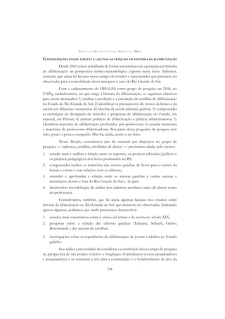 M A R I A D O R O S Á R I O L O N G O M O R T A T T I (ORG.)
256
CONSIDERAÇÕES FINAIS: LIMITES E LACUNAS NA PESQUISA EM HISTÓRIA DA ALFABETIZAÇÃO
Desde 2001 temos trabalhado de forma sistemática com a pesquisa em história
da alfabetização na perspectiva teórico-metodológica exposta neste texto. Sabemos,
contudo, que ainda há lacunas nesse campo de estudos e necessidades que precisam ser
observadas para a consolidação dessa área para o caso do Rio Grande do Sul.
Com o cadastramento do HISALES como grupo de pesquisa em 2006, no
CNPq, estabelecemos, no que tange à história da alfabetização, os seguintes objetivos
para serem alcançados: 1) analisar a produção e a circulação de cartilhas de alfabetização
no Estado do Rio Grande do Sul; 2) identiﬁcar os pressupostos do ensino da leitura e da
escrita em diferentes momentos da história da escola primária gaúcha; 3) compreender
as estratégias de divulgação de métodos e propostas de alfabetização no Estado, em
especial, em Pelotas; 4) analisar políticas de alfabetização e práticas alfabetizadoras; 5)
identiﬁcar materiais de alfabetização produzidos por professoras; 6) estudar memórias
e trajetórias de professoras-alfabetizadoras. Boa parte desse programa de pesquisa tem
sido, pouco a pouco, cumprido. Mas há, ainda, muito a ser feito.
Nessa direção, entendemos que do material que dispomos no grupo de
pesquisa — cadernos, cartilhas, atividades de alunos — precisamos ainda, pelo menos:
1. estudar mais e melhor a relação entre os suportes, os projetos editoriais/gráﬁcos e
os projetos pedagógicos dos livros produzidos no RS;
2. compreender melhor as trajetórias das autoras gaúchas de livros para o ensino da
leitura e escrita e suas relações com as editoras;
3. entender e aprofundar a relação entre as autoras gaúchas e outras autoras e
instituições dentro e fora do Rio Grande do Sul e do país;
4. desenvolver metodologias de análise dos cadernos escolares, tanto de alunos como
de professoras.
Consideramos, também, que há ainda algumas lacunas nos estudos sobre
história da alfabetização no Rio Grande do Sul, que merecem ser observadas. Indicando
apenas algumas, avaliamos que ainda precisamos desenvolver:
1. estudos mais sistemáticos sobre o ensino da leitura e da escrita no século XIX;
2. pesquisas sobre a relação das editoras gaúchas (Tabajara, Selbach, Globo,
Rotermund) e das autoras de cartilhas;
3. investigações sobre as experiências de alfabetização de jovens e adultos no Estado
gaúcho.
Isso indica a necessidade de considerar a constituição desse campo de pesquisa
na perspectiva de um projeto coletivo e longínquo. Estimulamos jovens pesquisadores
e pesquisadoras a se somarem a nós para a constituição e o fortalecimento da área da
 