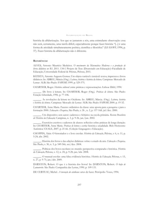 A L F A B E T I Z A Ç Ã O N O B R A S I L
257
história da alfabetização. Aos que se juntarem a nós, uma estimulante observação: essa
não será, certamente, uma tarefa difícil, especialmente porque fazer história “[...] é uma
forma de atividade simultaneamente poética, cientíﬁca e ﬁlosóﬁca” (LE GOFF, 1996, p.
37). Fazer história da alfabetização não é diferente.
REFERÊNCIAS
ALVES, Antonio Maurício Medeiros. O movimento da Matemática Moderna e a produção de
livros didáticos no RS. 2011. 134 f. Projeto de Tese (Doutorado em Educação)–Faculdade de
Educação, Universidade Federal de Pelotas, Pelotas, 2011.
BATISTA, Antonio Augusto Gomes. Um objeto variável e instável: textos, impressos e livros
didáticos. In: ABREU, Márcia (Org.). Leitura, história e história da leitura. Campinas: Mercado de
Letras: ALB; São Paulo: FAPESP, 1999. p. 529-575.
CHARTIER, Roger. História cultural: entre práticas e representações. Lisboa: Difel, 1990.
______. Do livro à leitura. In: CHARTIER, Roger (Org.). Práticas de leitura. São Paulo:
Estação Liberdade, 1996. p. 77-106.
______. As revoluções da leitura no Ocidente. In: ABREU, Márcia. (Org.). Leitura, história
e história da leitura. Campinas: Mercado de Letras: ALB; São Paulo: FAPESP, 2000. p. 19-32.
CHARTIER, Anne-Marie. Fazeres ordinários da classe: uma aposta para a pesquisa e para a
formação 2000. Educação e Pesquisa, São Paulo, v. 26 , n. 2, p. 157-168, jul./dez. 2000.
______. Um dispositivo sem autor: cadernos e ﬁchários na escola primária. Revista Brasileira
de História da Educação, Campinas, n. 3, p. 9-26, jan./jun. 2002.
______. Exercícios escritos e cadernos de alunos: reﬂexões sobre práticas de longa duração.
In: CHARTIER, Anne Marie. Práticas de leitura e escrita: história e atualidade. Belo Horizonte:
Autêntica: CEALE, 2007. p. 21-66. (Coleção Linguagem e Educação).
CHOPPIN, Alain. O historiador e o livro escolar. História da Educação, Pelotas, v. 6, n. 11, p.
5-24, abr. 2002.
______. História dos livros e das edições didáticas: sobre o estado da arte. Educação e Pesquisa,
São Paulo, v. 30, n. 3, p. 549-566, set./dez. 2004.
______. Políticas dos livros escolares no mundo: perspectiva comparada e histórica. História
da Educação, Pelotas, v. 12, n. 24, p. 9-28, jan./abr. 2008.
______. O manual escolar: uma falsa evidência histórica. História da Educação, Pelotas, v. 13,
n. 27, p. 9-75, jan./abr. 2009.
DARNTON, Robert. O que é a história dos livros? In: DARNTON, Robert. O beijo de
Lamourette. São Paulo: Companhia das Letras, 1990. p. 109-131.
DE CERTEAU, Michel. A invenção do cotidiano: artes de fazer. Petrópolis: Vozes, 1994.
 