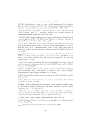 M A R I A D O R O S Á R I O L O N G O M O R T A T T I (ORG.)
258
DIETRICH, Mara Denise. A cartilha ler a jato e o método audiofonográﬁco da professora
Gilda de Freitas Tomatis (anos 60). 2011. 95 f. Projeto de Dissertação (Mestrado em
Educação)–Faculdade de Educação, Universidade Federal de Pelotas, Pelotas, 2011.
FACIN, Helenara Plaszewski. Histórias e memórias da professora e autora de livros didáticos Nelly
Cunha (1920-1999). 2008. 139 f. Dissertação (Mestrado em Educação)–Faculdade de
Educação, Universidade Federal de Pelotas, Pelotas, 2008.
FERREIRA, Darlise Nunes. A alfabetização antes e depois da implantação do ensino fundamental de
nove anos em Jaguarão, RS. 2011. 168 f. Dissertação (Mestrado em Educação)–Faculdade de
Educação, Universidade Federal de Pelotas, Pelotas, 2011.
FRADE, Isabel Cristina Alves da Silva. Arthur Joviano: um estudo sobre as relações entre
autor, estado, editoras, usuários e sobre o método de palavras em Minas Gerais, no inicio do
século XX. In: SCHWARTZ, Cleonara; PERES, Eliane; FRADE, Isabel Cristina Alves da
Silva. (Org.). Estudos de história da alfabetização e da leitura na escola. Vitória: EDUFES, 2010a. v.
1. p. 209-252.
______. Livros para ensinar a ler e escrever: uma pequena análise da visualidade de livros
produzidos no Brasil, em Portugal e na França, entre os séculos XIX e XX. In: BRAGANÇA,
Aníbal; ABREU, Márcia. Impresso no Brasil: dois séculos de livros brasileiros. São Paulo: Ed.
UNESP, 2010b. p.171-190.
FRADE, Isabel Cristina Alves da Silva; MACIEL, Francisca Izabel Pereira (Org.). História da
alfabetização: produção, difusão e circulação de livros (MG, RS, MT, séculos XIX e XX). Belo
Horizonte: UFMG/FaE, 2006.
GALVÃO, Ana Maria; BATISTA, Antônio Augusto Gomes. Manuais escolares e pesquisa em
história. In: VEIGA, Cynthia Greive; FONSECA, Thaís Nívia Lima e. História e historiograﬁa
da educação no Brasil. Belo Horizonte: Autêntica, 2003. p. 161-188.
GINZBURG, Carlo. Mitos, emblemas, sinais: morfologia e história. 2. ed. São Paulo: Companhia
das Letras, 2007.
GVIRTZ, Silvina. El discurso escolar atraves de los cuadernos de clase. Buenos Aires: Editorial
Universitária de Buenos Aires, 1999.
HÉBRARD, Jean. Por uma bibliograﬁa material das escritas ordinárias: o espaço gráﬁco
do caderno escolar (França – séculos XIX e XX). Revista Brasileira de História da Educação,
Campinas, n. 1, p. 115- 141, jan./jun. 2001.
LAPUENTE, Janaína Soares Martins. O “Método da Abelhinha” em Pelotas: contribuições à
história da alfabetização (1965-2007). 2008. 152 f. Dissertação (Mestrado em Educação) –
Faculdade de Educação, Universidade Federal de Pelotas, Pelotas, 2008.
LE GOFF, Jacques. História e memória. 4. ed. Campinas: Ed. UNICAMP, 1996.
LE GOFF, Jacques; NORA, Pierre. História: novas abordagens. 4. ed. Rio de Janeiro:
Francisco Alves, 1995a.
______. História: novos objetos. Rio de Janeiro: Francisco Alves, 1995b.
 