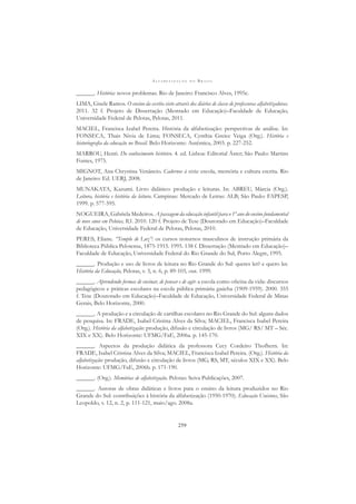 A L F A B E T I Z A Ç Ã O N O B R A S I L
259
______. História: novos problemas. Rio de Janeiro: Francisco Alves, 1995c.
LIMA, Gisele Ramos. O ensino da escrita visto através dos diários de classe de professoras alfabetizadoras.
2011. 32 f. Projeto de Dissertação (Mestrado em Educação)–Faculdade de Educação,
Universidade Federal de Pelotas, Pelotas, 2011.
MACIEL, Francisca Izabel Pereira. História da alfabetização: perspectivas de análise. In:
FONSECA, Thais Nivia de Lima; FONSECA, Cynthia Greice Veiga (Org.). História e
historiograﬁa da educação no Brasil. Belo Horizonte: Autêntica, 2003. p. 227-252.
MARROU, Henri. Do conhecimento histórico. 4. ed. Lisboa: Editorial Áster; São Paulo: Martins
Fontes, 1975.
MIGNOT, Ana Chrystina Venâncio. Cadernos à vista: escola, memória e cultura escrita. Rio
de Janeiro: Ed. UERJ, 2008.
MUNAKATA, Kazumi. Livro didático: produção e leituras. In: ABREU, Márcia (Org.).
Leitura, história e história da leitura. Campinas: Mercado de Letras: ALB; São Paulo: FAPESP,
1999. p. 577-595.
NOGUEIRA, Gabriela Medeiros. A passagem da educação infantil para o 1º ano do ensino fundamental
de nove anos em Pelotas, RS. 2010. 120 f. Projeto de Tese (Doutorado em Educação)–Faculdade
de Educação, Universidade Federal de Pelotas, Pelotas, 2010.
PERES, Eliane. “Templo de Luz”: os cursos noturnos masculinos de instrução primária da
Biblioteca Pública Pelotense, 1875-1915. 1995. 138 f. Dissertação (Mestrado em Educação)–
Faculdade de Educação, Universidade Federal do Rio Grande do Sul, Porto Alegre, 1995.
______. Produção e uso de livros de leitura no Rio Grande do Sul: queres ler? e quero ler.
História da Educação, Pelotas, v. 3, n. 6, p. 89-103, out. 1999.
______. Aprendendo formas de ensinar, de pensar e de agir: a escola como oﬁcina da vida: discursos
pedagógicos e práticas escolares na escola pública primária gaúcha (1909-1959). 2000. 355
f. Tese (Doutorado em Educação)–Faculdade de Educação, Universidade Federal de Minas
Gerais, Belo Horizonte, 2000.
______. A produção e a circulação de cartilhas escolares no Rio Grande do Sul: alguns dados
de pesquisa. In: FRADE, Isabel Cristina Alves da Silva; MACIEL, Francisca Isabel Pereira
(Org.). História da alfabetização: produção, difusão e circulação de livros (MG/ RS/ MT – Séc.
XIX e XX). Belo Horizonte: UFMG/FaE, 2006a. p. 145-170.
______. Aspectos da produção didática da professora Cecy Cordeiro Thofhern. In:
FRADE, Isabel Cristina Alves da Silva; MACIEL, Francisca Izabel Pereira. (Org.). História da
alfabetização: produção, difusão e circulação de livros (MG, RS, MT, séculos XIX e XX). Belo
Horizonte: UFMG/FaE, 2006b. p. 171-190.
______. (Org.). Memórias de alfabetização. Pelotas: Seiva Publicações, 2007.
______. Autoras de obras didáticas e livros para o ensino da leitura produzidos no Rio
Grande do Sul: contribuições à história da alfabetização (1950-1970). Educação Unisinos, São
Leopoldo, v. 12, n. 2, p. 111-121, maio/ago. 2008a.
 