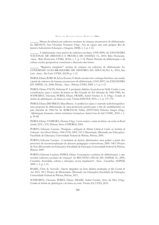 M A R I A D O R O S Á R I O L O N G O M O R T A T T I (ORG.)
260
______. Marcas da infância em cadernos escolares de crianças em processo de alfabetização.
In: MIGNOT, Ana Chrystina Venancio (Org.). Não me esqueça num canto qualquer. Rio de
Janeiro: Laboratório Educação e Imagem, 2008b. v. 1. p. 1-12.
______. A alfabetização vista através de cadernos escolares (1958-2009). In: ENCONTRO
NACIONAL DE DIDÁTICA E PRÁTICA DE ENSINO, 15., 2010, Belo Horizonte.
Anais... Belo Horizonte: UFMG, 2010a. v. 1. p. 1-12. Painel: História da alfabetização e da
cultura escrita: perspectivas conceituais e discussão das fontes.
______. “Registros marginais”: escritas de crianças em cadernos de alfabetização. In:
CONGRESSO LUSO-BRASILEIRO DE HISTÓRIA DA EDUCAÇÃO, 8., 2010, São
Luís. Anais... São Luís: UFMA, 2010b. p. 1-12.
PERES, Eliane; BARUM, Sylvia Tavares. O ditado escolar sob o enfoque histórico: um estudo
a partir de cadernos de crianças em processo de alfabetização (1943-2007). In: ENCONTRO
DA ASPHE, 14., 2008, Pelotas. Anais... Pelotas: UFPel, 2008. v. 1. p. 1-12
PERES, Eliane; FACIN, Helenara P. A produção didática da professora Nelly Cunha e suas
contribuições para o ensino da leitura no Rio Grande do Sul (décadas de 1960-1980). In:
SCHWARTZ, Cleonara; PERES, Eliane; FRADE, Isabel Cristina A. S. (Org.). Estudos de
história da alfabetização e da leitura na escola. Vitória EDUFES, 2010. v. 1. p. 137-170.
PERES, Eliane; DIETRICH, Mara Denise. A cartilha Ler a Jato e o método audiofonográﬁco:
uma proposta de alfabetização de uma professora gaúcha para o ﬁm do analfabetismo no
país (décadas de 1960-70). In: BARCELOS, Valdo; ANTUNES, Helenise Sangoi (Org.).
Alfabetização, letramento e leitura: territórios formativos. Santa Cruz do Sul: UNISC, 2010. v. 1.
p. 50-68.
PERES, Eliane; TAMBARA, Elomar (Org.). Livros escolares e ensino da leitura e da escrita no Brasil
(séculos XIX e XX). Pelotas: Seiva: FAPERGS, 2003.
PORTO, Gilceane Caetano. Divulgação e utilização do Método Global de Contos no Instituto de
Educação Assis Brasil (Pelotas, 1940-1970). 2005. 143 f. Dissertação (Mestrado em Educação)–
Faculdade de Educação, Universidade Federal de Pelotas, Pelotas, 2005.
PORTO, Gilceane Caetano. A constituição da docência alfabetizadora: uma análise a partir dos
processos de recontextualização do discurso pedagógico construtivista. 2009. 148 f. Projeto
de Tese (Doutorado em Educação)–Faculdade de Educação, Universidade Federal de Pelotas,
Pelotas, 2009.
PORTO, Gilceane Caetano; PERES, Eliane. Concepções e práticas de alfabetização: o que
revelam cadernos escolares de crianças?. In: REUNIÃO ANUAL DA ANPED, 32., 2009,
Caxambu. Sociedade, cultura e educação: novas regulações?: Anais... Caxambu: ANPED,
2009. v. 1. p. 1-15.
RAMIL, Chris de Azevedo. Aspectos tipográﬁcos em livros didáticos produzidos no Rio Grande do
Sul. 2011. 98 f. Projeto de Dissertação (Mestrado em Educação)–Faculdade de Educação,
Universidade Federal de Pelotas, Pelotas, 2011.
SCHWARTZ, Cleonara; PERES, Eliane; FRADE, Isabel Cristina Alves da Silva (Org.).
Estudos de história da alfabetização e da leitura na escola. Vitória: Ed. UFES, 2010.
 