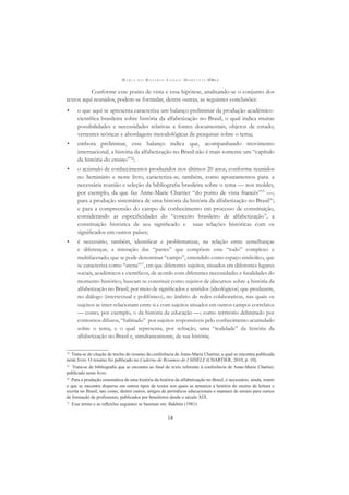 M A R I A D O R O S Á R I O L O N G O M O R T A T T I (ORG.)
14
Conforme esse ponto de vista e essa hipótese, analisando-se o conjunto dos
textos aqui reunidos, podem-se formular, dentre outras, as seguintes conclusões:
• o que aqui se apresenta caracteriza um balanço preliminar da produção acadêmico-
cientíﬁca brasileira sobre história da alfabetização no Brasil, o qual indica muitas
possibilidades e necessidades relativas a fontes documentais, objetos de estudo,
vertentes teóricas e abordagens metodológicas de pesquisas sobre o tema;
• embora preliminar, esse balanço indica que, acompanhando movimento
internacional, a história da alfabetização no Brasil não é mais somente um “capítulo
da história do ensino”14
;
• o acúmulo de conhecimentos produzidos nos últimos 20 anos, conforme reunidos
no Seminário e neste livro, caracteriza-se, também, como apontamentos para: a
necessária reunião e seleção da bibliograﬁa brasileira sobre o tema — nos moldes,
por exemplo, da que faz Anne-Marie Chartier “do ponto de vista francês”15
—;
para a produção sistemática de uma história da história da alfabetização no Brasil16
;
e para a compreensão do campo de conhecimento em processo de constituição,
considerando as especiﬁcidades do “conceito brasileiro de alfabetização”, a
constituição histórica de seu signiﬁcado e suas relações históricas com os
signiﬁcados em outros países;
• é necessário, também, identiﬁcar e problematizar, na relação entre semelhanças
e diferenças, a interação das “partes” que compõem esse “todo” complexo e
multifacetado, que se pode denominar “campo”, entendido como espaço simbólico, que
se caracteriza como “arena”17
, em que diferentes sujeitos, situados em diferentes lugares
sociais, acadêmicos e cientíﬁcos, de acordo com diferentes necessidades e ﬁnalidades do
momento histórico, buscam se constituir como sujeitos de discursos sobre a história da
alfabetização no Brasil, por meio de signiﬁcados e sentidos (ideológicos) que produzem,
no diálogo (intertextual e polifônico), no âmbito de redes colaborativas, nas quais os
sujeitos se inter-relacionam entre si e com sujeitos situados em outros campos correlatos
— como, por exemplo, o da história da educação —; como território delimitado por
contornos difusos, “habitado” por sujeitos responsáveis pelo conhecimento acumulado
sobre o tema, e o qual representa, por refração, uma “realidade” da história da
alfabetização no Brasil e, simultaneamente, de sua história;
14
Trata-se de citação de trecho do resumo da conferência de Anne-Marie Chartier, a qual se encontra publicada
neste livro. O resumo foi publicado no Caderno de Resumos do I SIHELE (CHARTIER, 2010, p. 10).
15
Trata-se de bibliograﬁa que se encontra ao ﬁnal do texto referente à conferência de Anne-Marie Chartier,
publicado neste livro.
16
Para a produção sistemática de uma história da história da alfabetização no Brasil, é necessário, ainda, reunir
o que se encontra disperso em outros tipos de textos nos quais se tematiza a história do ensino de leitura e
escrita no Brasil, tais como, dentre outros, artigos de periódicos educacionais e manuais de ensino para cursos
de formação de professores, publicados por brasileiros desde o século XIX.
17
Esse termo e as reﬂexões seguintes se baseiam em: Bakhtin (1981).
 