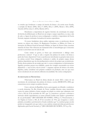 M A R I A D O R O S Á R I O L O N G O M O R T A T T I (ORG.)
266
os estudos que fortalecem o campo da história da leitura e da escrita nesse Estado,
a exemplo de Morais (2006), Silva, F. (2009), Silva, I. (2009), Morais e Silva (2009),
Amorim (2010), Lima, E. (2010), Martins (2011).
Percebemos a importância do registro histórico da constituição do campo
da história da alfabetização no Brasil em um tempo e espaço especíﬁcos, ou seja; a sala
de aula e a ﬁgura do professor nessa conﬁguração e também a importância da Escola
Normal, enquanto instituição formadora de mestres especialistas.
Os textos fundadores dessa análise registram como os professores devem
instruir ou educar seus alunos. Os Regimentos Escolares, os Diários de Classe, as
instruções do Diretor Geral da Instrução Pública, na ﬁgura de Nestor Lima, mostram
maneiras de fazer. Eles oferecem um manancial sobre as metodologias que os docentes
usavam ou deveriam usar em sala de aula.
Como seriam os gestos, as frases que caracterizavam o diálogo entre
professores e alunos? O que se sabe a respeito das práticas de escrita e de leitura a
partir das fontes disponíveis? Como as professoras introduziam as gerações mais jovens
na cultura escrita? Essas indagações conduzem à análise do próprio espaço dessas
práticas, dependentes que são das predisposições estáveis dos grupos que as praticavam.
Porém, dessas práticas de um tempo que não é o nosso conﬁguramos as determinações.
Signiﬁca, portanto, pensar essa realidade a partir dos vestígios encontrados nos textos
disponíveis — seja no livro, seja no jornal — enquanto suportes de leitura e de escrita.
Signiﬁca, ainda, considerar suas próprias condições de produção, uma vez que esses
textos circulavam em um universo diferente da atualidade. São outras conﬁgurações.
AS ORIENTAÇÕES DE NESTOR LIMA
Observamos no Brasil da última década do século XIX o início de um
movimento de escolarização das práticas de leitura e escrita (MORTATTI, 2000) que
caracterizava novos tempos na prática docente.
Com o advento da República, havia a preocupação em difundir e estabelecer
a escola elementar. No Rio Grande do Norte, medidas diversas, umas transitórias,
outras de caráter deﬁnitivo, foram tomadas em relação ao ensino que culminaria com
a Lei n. 249, de 22 de novembro de 1907, que “[...] autorizou o governo a reformar a
instrução, dando especialmente ao ensino primário moldes mais amplos e garantidores
de sua proﬁcuidade.” (RIO GRANDE DO NORTE, 1909b, p. 5). Posteriormente, a
Lei Orgânica de Ensino n. 405, de 29 de novembro de 1916, que reorganiza o ensino
primário, secundário e proﬁssional no Estado estabelece que “[...] nenhum grupo escolar
poderá ser inaugurado sem que todas as suas cadeiras estejam providas por professores
diplomados pela Escola Normal [...]” (RIO GRANDE DO NORTE, 1917a, p. 56).
 