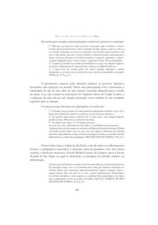 M A R I A D O R O S Á R I O L O N G O M O R T A T T I (ORG.)
268
Na escrita, por exemplo, existem princípios a observar e processos a empregar.
1º. Para que a posição do corpo seja boa é necessário que a carteira e o banco
tenham altura proporcional ao aluno. Sentado, ele deve apoiar os pés no solo ou
no estrado, avançando um pouco o esquerdo, estar de frente para a carteira e não
com o lado direito para ela; o tronco vertical, a cabeça levemente inclinada para a
frente; os braços apoiados na borda da carteira, o esquerdo segurando o papel e
o direito dirigindo a pena. Entre a vista e o papel deve haver 30 cm de distância.
2º. O papel é colocado em sentido perpendicular ao corpo, na caligraﬁa inglesa e
um pouco obliquamente da esquerda para a direita, na caligraﬁa francesa.
3º. A pena deve ser tomada pelos três dedos, polegar, indicador e médio;
destinando-se os outros dois a receberem o peso da mão, suspendendo-a do papel.
(LIMA, N., 1911a, p. 1).
O pensamento expresso pelo educador perpassa os preceitos higiênicos
postulados pela educação no período. Havia uma preocupação com a iluminação e
salubridade da sala de aula, além de uma atenção à postura adequada para o estudo
do aluno. Esse fato justiﬁca as prescrições do Regimento Interno dos Grupos Escolares e
a indicação de uma sala de aula arejada, iluminada, como também de um mobiliário
especíﬁco para as crianças.
Os processos que deveriam ser empregados na escrita são:
1º. O quadro negro, porque aí a mão pesada do principiante manobra o giz e faz a
letra, mais facilmente, quando os caracteres são de tamanho arbitrário;
2º. Do quadro negro passa à ardósia com o crayon, que é uma redução daquele,
porém já muito diferentes no tamanho das letras;
3º. No papel como lápis e 4º. No papel com pena.
Isso tem em vista o adestramento dos dedos e a facilidade dos movimentos.
A prática desse método seguia as instruções da Diretoria Geral da Instrução Pública
do Estado de São Paulo, uma vez que, este era à época a referência em reforma
educativa, especialmente, no que concerne aos grupos escolares, seu modelo cultural,
administrativo e, sobretudo, pedagógico. (RIO GRANDE DO NORTE, 1920, p. 5).
Nestor Lima viajou à cidade de São Paulo, a ﬁm de trazer os melhoramentos
técnicos e pedagógicos necessários à educação norte-rio-grandense. Em uma dessas
ocasiões, o professor observava a Escola Modelo Caetano de Campos, anexa à Escola
Normal de São Paulo, no qual se efetivavam os princípios do método analítico na
alfabetização.
A leitura, que até bem pouco tempo, entre nós especialmente, era feita pelo processo
da soletração antiga, veio a ser ensinada mais tarde pela moderna soletração ou
método fônico, que representa inquestionavelmente alguma vantagem sobre o
antigo sistema. Mas, nem por isto é esse o último adiantamento metodológico
da referida disciplina e nem respeita as condições físico-psicológicas do aluno,
cujo conhecimento se faz no sentido da análise. (ESCOLA NORMAL DO RIO
GRANDE DO NORTE, 1913, p. 11).
 