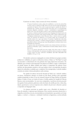A L F A B E T I Z A Ç Ã O N O B R A S I L
269
Conforme seu relato, a lição acontecia de forma sistemática:
(1º passo) O professor recebe a classe dos analfabetos e ao invés de colocar-lhes
em mãos o livro ou caderno de ABC, inicia-as em um curso de noção de linguagem,
a propósito de ﬁguras e fotos sobre as quais provoquem a opinião dos alunos. À
proporção que o menino vai desenvolvendo neste passo, isto é, vai interpretando
sensações, julgando, concluindo, o mestre o encaminhará na aprendizagem da
leitura, com o que estão de pleno acordo os mais competentes pedologistas.
(2º passo) e consiste [o professor] em provocar a linguagem dos alunos acerca das
ﬁguras do livro de leitura, onde estejam inseridas todas as ideias rudimentares, que
a inteligência infantil possa conter. De posse disso, o mestre escreve no quadro
negro, em caracteres de imprensa, [...] ao mesmo tempo que as pronuncia, ele
convida a classe a ler o que o giz escreve. O exercício é repetido por vários dias,
acaba por dar ao menino o conjunto formal das palavras, componentes de frase
que poderá conhecer onde quer que esteja. Recapitulações constantes, frases novas
formuladas dos elementos.
(3º passo) como um acontecimento notável, vem a leitura de livros com frases e
estórias já conhecidas, e após, o melhoramento da leitura falada, durante cerca de
dois meses.
(4º, 5º e 6º passos) decorrido um certo tempo (três meses mais ou menos)
começa a decomposição de sentenças em palavras destas em partes ou sílabas
e destas aﬁnal em letras. (ESCOLA NORMAL DO RIO GRANDE DO
NORTE, 1913, p. 11-12).
Os métodos e processos empregados no ensino da leitura nos grupos escolares
podiam ser o alfabético, no qual se conheceria as letras; o fônico ou “Port Royal”, no qual
era necessário o conhecimento dos sons, primeiro das vogais, depois das consoantes; o de
silabação, que consistia na decomposição das palavras em sílabas e exigia o conhecimento
de grande número de sílabas isoladas para realizar a composição das palavras. Esses
métodos são denominados sintéticos, visto que tendem a fazer a recomposição da palavra
depois de conhecidas as unidades que a compõem. Em contraposição, o método analítico
consistia em ensinar a leitura pela palavra e pela sentença.
Na opinião do diretor da Escola Normal de Natal, era o método analítico
da leitura, oﬁcialmente adotado no Estado de São Paulo, profícuo pela capacidade
analítica propiciada ao aluno. O uso do manual Expositor da Língua Materna, de Januário
Sabino e Cunha e Costa, ou Cartões de Leitura e Cartilha analytica, de Arnaldo de Oliveira
Barreto, eram recomendados. Ao usar esses compêndios, o professor deveria proceder
da seguinte forma: primeiro, palestrava sobre dez lições da cartilha por dez a trinta dias,
depois, questionava e ouvia as respostas com o objetivo de provocar o discente a pensar
e responder em linguagem clara.
As crianças escreviam no quadro negro com a liberdade de desenhar as
letras do tamanho e espessura que desejassem. Esse exercício procurava desenvolver a
caligraﬁa, escrita feita com arte, recomendada na escola primária e que poderia ser do tipo
inglesa — vertical — e francesa — inclinada. Conforme os higienistas, a escrita inclinada
 