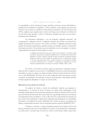 M A R I A D O R O S Á R I O L O N G O M O R T A T T I (ORG.)
270
era apropriada à escola elementar, porque permitia a postura correta, diﬁcultando o
surgimento de problemas ortopédicos, e havia, também, a preocupação por parte dos
docentes com a escrita, no sentido de evitar doenças musculares e de visão. Nestor Lima
(1911a) explicava que naquela época existia na Europa um movimento em defesa do
uso das duas mãos durante a escrita. O educador assinalava que não era sem razão a
campanha pela ambidestria.
Os educadores defendiam o uso da chamada “caligraﬁa muscular”, em
contraposição à caligraﬁa vertical. A caligraﬁa muscular dava ênfase ao movimento, à
rapidez do processo de escrever, e não à força e à forma. A caligraﬁa muscular se daria
a partir de exercícios preparatórios, quando a criança era instada a apurar o controle dos
movimentos da mão e do antebraço, seja com desenhos no ar ou no papel, e se iniciava
o aprendizado do traçado de letras, palavras e frases.
A caligraﬁa muscular prescrevia uma escrita de tipo inclinado e sem talhe, obtida
por tração e não pressão, resultado da unidade entre o movimento dos músculos do
antebraço e da mão, a postura corporal do aluno na carteira, a posição levemente
oblíqua do caderno, o ritmo regular do traçado da letra e a manutenção do lápis
ou da pena constantemente sobre o papel. O ritmo era controlado por palmas
ou canções elaboradas para o exercício. À medida que se aperfeiçoava o traço,
reduzia-se paulatinamente seu tempo de execução. (VIDAL, 2003, p. 501).
Na escola, a boa leitura envolvia regras de pontuação, respiração, postura
diante do livro e respeito ao texto escrito. As habilidades de leitura e escrita eram práticas
vinculadas ao corpo, ao espaço e ao tempo escolares. Leitura corrente, leitura de convívio
em voz alta. Ritualização da leitura em voz alta. Exigia do leitor uma postura correta,
o domínio da respiração concomitante às pausas da pontuação e uma dicção perfeita.
Civilizar signiﬁcava disciplinar os corpos no ato da escrita.
MANEIRAS DE LER, MODOS DE ESCREVER
As práticas de leitura e escrita são produções culturais que agregam as
características e as formas de fazer da época nas quais estão circunscritas. Essas
atividades indissociáveis têm sua história marcada por variações. Chartier (1999) assevera
que uma história da leitura não deve, pois, limitar-se à genealogia única de nossa maneira
contemporânea de ler em silêncio e com os olhos. Por isso, uma história das maneiras de
ler e escrever deve identiﬁcar as disposições especíﬁcas que distinguem as comunidades
de leitores e as tradições de escrita, traduzidas sob a forma de gestos, em espaços, em
hábitos, manifestando emoções através da própria postura corporal (MORAIS, 1997).
O ditado, o exercício e a cópia, atividades prescritas nas coleções de livros de
leitura, produziam uma nova temporalidade no ensino. Os procedimentos empregados
na escrita eram o rascunho que consistia em cobrir as letras feitas a lápis ou por meio
 
