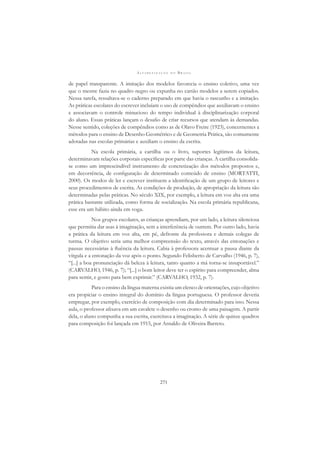 A L F A B E T I Z A Ç Ã O N O B R A S I L
271
de papel transparente. A imitação dos modelos favorecia o ensino coletivo, uma vez
que o mestre fazia no quadro negro ou expunha no cartão modelos a serem copiados.
Nessa tarefa, ressaltava-se o caderno preparado em que havia o rascunho e a imitação.
As práticas escolares do escrever incluíam o uso de compêndios que auxiliavam o ensino
e associavam o controle minucioso do tempo individual à disciplinarização corporal
do aluno. Essas práticas lançam o desaﬁo de criar recursos que atendam às demandas.
Nesse sentido, coleções de compêndios como as de Olavo Freire (1923), concernentes a
métodos para o ensino de Desenho Geométrico e de Geometria Prática, são comumente
adotadas nas escolas primárias e auxiliam o ensino da escrita.
Na escola primária, a cartilha ou o livro, suportes legítimos da leitura,
determinavam relações corporais especíﬁcas por parte das crianças. A cartilha consolida-
se como um imprescindível instrumento de concretização dos métodos propostos e,
em decorrência, de conﬁguração de determinado conteúdo de ensino (MORTATTI,
2000). Os modos de ler e escrever instituem a identiﬁcação de um grupo de leitores e
seus procedimentos de escrita. As condições de produção, de apropriação da leitura são
determinadas pelas práticas. No século XIX, por exemplo, a leitura em voz alta era uma
prática bastante utilizada, como forma de socialização. Na escola primária republicana,
esse era um hábito ainda em voga.
Nos grupos escolares, as crianças aprendiam, por um lado, a leitura silenciosa
que permitia dar asas à imaginação, sem a interferência de outrem. Por outro lado, havia
a prática da leitura em voz alta, em pé, defronte da professora e demais colegas de
turma. O objetivo seria uma melhor compreensão do texto, através das entonações e
pausas necessárias à ﬂuência da leitura. Cabia à professora acentuar a pausa diante da
vírgula e a entonação da voz após o ponto. Segundo Felisberto de Carvalho (1946, p. 7),
“[...] a boa pronunciação dá beleza à leitura, tanto quanto a má torna-se insuportável.”
(CARVALHO, 1946, p. 7); “[...] o bom leitor deve ter o espírito para compreender, alma
para sentir, e gosto para bem exprimir.” (CARVALHO, 1932, p. 7).
Para o ensino da língua materna existia um elenco de orientações, cujo objetivo
era propiciar o ensino integral do domínio da língua portuguesa. O professor deveria
empregar, por exemplo, exercício de composição com dia determinado para isso. Nessa
aula, o professor aﬁxava em um cavalete o desenho ou cromo de uma paisagem. A partir
dela, o aluno compunha a sua escrita, exercitava a imaginação. A série de quinze quadros
para composição foi lançada em 1915, por Arnaldo de Oliveira Barreto.
 