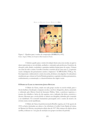 M A R I A D O R O S Á R I O L O N G O M O R T A T T I (ORG.)
272
Figura 1 - Quadros para o ensino de composição (BARRETO, 1951)
Fonte: Arquivo Público do Estado do Rio Grande do Norte
O décimo quadro para o ensino de redação ilustra uma cena escolar, na qual os
alunos apresentam-se em atividade, auxiliados e orientados pela professora. Exercícios de
elocução, estilo, ditado, vocabulário e gramática também faziam parte do ensino. A leitura
era a base de todo o ensino. Carvalho concebia o exercício de ler como uma “[...] expressão
vocal e inteligente dos pensamentos escritos e impressos.” (CARVALHO, 1934b, p. 10).
Era importante e indissociável o ensino da escrita, da leitura e da caligraﬁa. Os educadores
acreditavam que a leitura na Escola Primária propiciava a aquisição de ideias, pensamentos,
conhecimentos, a comunicação e o desenvolvimento dos órgãos vocais.
O DIÁRIO DE CLASSE DA PROFESSORA JOSEFA BOTELHO
O Diário de Classe, criado em cada grupo escolar ou escola isolada, para o
ﬁm de facilitar a ﬁscalização e inspeção escolar, é um livro obrigatório, aberto, numerado
e rubricado pelo Diretor Geral da Instrução Pública. Nele, o professor registrava o
resumo dos trabalhos e lições do dia seguinte, com a indicação das lições, exercícios e
deveres. Mostram que a escola divide os saberes em disciplina, deﬁnidas pelo conteúdo
a ser trabalhado. Um conteúdo humanístico preocupado com o ensino da moral e do
civismo numa escola republicana.
O Diário de Classe da professora Josefa Botelho registra, em 12 de agosto de
1919, as lições destinadas aos alunos e faz referência à Cartilha Ensino Rápido da Leitura,
de Mariano de Oliveira, cuja primeira edição data de 1917. Pelo número de edições dessa
cartilha, evidencia-se o seu grau de aceitação nos grupos escolares do período.
 