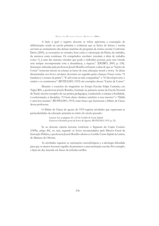 M A R I A D O R O S Á R I O L O N G O M O R T A T T I (ORG.)
274
A lição à qual o registro docente se refere apresenta a concepção de
alfabetização usada na escola primária e evidencia que as lições de leitura e escrita
serviam ao ensinamento das demais matérias do programa de ensino escolar. Conforme
Deiró (2005), as exortações às virtudes, bem como a valorização da Pátria, do trabalho,
da natureza eram contínuas. Os compêndios escolares veiculam a ideia de trabalho
como “[...] uma das maiores virtudes que pode o indivíduo possuir, pois esta virtude
será sempre recompensada com a abundância, a riqueza.” (DEIRÓ, 2005, p. 128).
Sentenças utilizadas pela professora Josefa Botelho reforçam a ideia de que as “Lições de
Coisas” tentavam incutir na criança as bases de uma educação moral e cívica. As ideias
disseminadas nos livros escolares deveriam ser seguidas pelas crianças. Frases como “A
bandeira é o retrato da pátria”, “É útil evitar as más companhias” e “O álcool perverte o
caráter e os sentimentos” (BOTELHO, 1919) são exemplos dessas “Lições de Coisas”.
Durante o exercício do magistério no Grupo Escolar Felipe Camarão, em
Taipú/RN, a professora Josefa Botelho, formada na primeira turma da Escola Normal
de Natal, mostra exemplos de sua prática pedagógica, conduzindo a criança à docilidade,
à conformação, à disciplina. “O bom aluno obedece satisfeito a seus mestres” e “Dalila
é uma boa menina” (BOTELHO, 1919) eram frases que ilustravam o Diário de Classe
dessa professora.
O Diário de Classe de agosto de 1919 registra atividades que expressam as
particularidades da educação primária no início do século passado:
Leitura: Ler as páginas 42 e 43 da Cartilha do Ensino Rápido
Escrever: Glorinha gosta de livros de ﬁguras. (BOTELHO, 1919, p. 12).
Se ao docente caberia lecionar conforme o Regimento dos Grupos Escolares
(1909a, artigo 80), ou seja, segundo os livros recomendados pelo Diretor Geral da
Instrução Pública, a professora Josefa Botelho adotava a Cartilha Ensino Rápido da Leitura,
de Mariano de Oliveira.
As atividades sugerem as orientações metodológicas e a ideologia difundida
para que os alunos tivessem orgulho de pertencer a uma instituição escolar. Por exemplo,
a lição do dia, baseada em frases da referida cartilha:
 