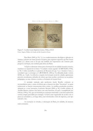 M A R I A D O R O S Á R I O L O N G O M O R T A T T I (ORG.)
276
Figura 5 - Cartilha Ensino Rápido da Leitura, 1944, p. 40-41
Fonte: Arquivo Público do Estado do Rio Grande do Norte
Para Deiró (2005, p. 93), “[...] os condicionamentos ideológicos, aplicados às
crianças, colocam-nas numa postura receptiva, para seguirem sugestões que lhes forem
dadas [...]”, dentre essas as de que elas também são responsáveis não somente pelo
progresso da Nação, mas também pela defesa da Pátria.
As lições evidenciam valores para a formação de um cidadão honrado, honesto,
manifesto no Segundo livro de leitura: “A verdade é muito sagrada” (CARVALHO, 1934a,
p. 90). A ideia assemelha-se à premissa de Rousseau de que “[...] o homem é bom, a
sociedade é que o corrompe [...]”, (ROUSSEAU, 2004, p. 15), difundida desde o século
XVIII, em Emílio. As reﬂexões a respeito da formação moral do cidadão aglutinavam
preceitos moralizantes, imbuídos de valores que iriam auxiliar o professor na sua prática
pedagógica, ou seja, a leitura, a escrita e a formação do homem bom.
A atividade realizada pela professora Josefa Botelho evidencia as
recomendações para o ensino da leitura que se baseava nas ditas “historietas”, as quais
enfatizavam as funções instrumentais desse ensino. As cartilhas produzidas, portanto,
adequam-se a essas instruções. Conforme Mortatti (2000, p. 94), Cartilha analytica, de
Arnaldo Barreto, iniciava suas lições com uma historieta, tal qual a exempliﬁcada por
Oliveira (1944, p. 43), que era formada por sentenças numeradas e com letra manuscrita
vertical, sempre precedidas por estampas. As lições eram organizadas de acordo com os
passos já assinalados e, ao longo delas, eram introduzidas a letra de imprensa, com tipo
redondo e liso.
As exortações às virtudes, à valorização da Pátria, do trabalho, da natureza
eram constantes.
 