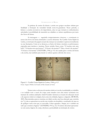 A L F A B E T I Z A Ç Ã O N O B R A S I L
277
As práticas de ensino da leitura e escrita nos grupos escolares tinham por
ﬁnalidade a formação da sociedade letrada norte-rio-grandense. Nesse período, a
leitura e a escrita revestem-se de importância, uma vez que tornam-se conhecimentos
articulados à possibilidade de transmitir aos cidadãos os valores republicanos por meio
dos livros de leitura.
As mensagens — sugerindo comportamentos virtuosos — constituem os
textos dos livros de leitura destinados à escola elementar. Na Cartilha Ensino Rápido da
Leitura, a construção dos papeis sexuais das crianças na sociedade é expressa textualmente
ou nas ilustrações. Como já se destacou, as lições de leitura veiculam as performances
esperadas para meninos e meninas. Nesse sentido, frases como “O menino tem uma
bola”, “A menina tem uma boneca”, “O boné é da menina”? “Não, o boné é do menino”
“A boneca é da menina” (OLIVEIRA, 1944, p. 4-5) são usadas para o ensino da leitura
e da escrita, mas também para incutir os valores quanto à divisão dos sexos.
Figura 6 - Cartilha Ensino Rápido da Leitura, 1944, p. 4-5
Fonte: Arquivo Público do Estado do Rio Grande do Norte
Temas como os deveres do menino relativos à escola, à assiduidade, ao trabalho
e ao cuidado com o asseio do corpo eram tratados com uma maior veemência nos
manuais de conduta analisados. Isabel Gondim valorizava as noções de educação moral
e de aspectos relativos à religião, bem como de civilidade, higiene e caligraﬁa. (MORAIS,
2003). Recomendava para as meninas em idade escolar uma boa educação que consistia
em “[...] não se apresentar na escola com vestidos em desalinho e enodoados de tinta ou
de qualquer outra coisa que os enxovalhe. Unhas aparadas e limpas, ter o cuidado em
tudo que constitui a higiene.” (GONDIM, 1910, p. 21). Os alunos deveriam apresentar-
se com asseio, higiene do corpo, decência e pontualidade na instituição de ensino.
 