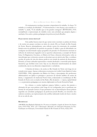 M A R I A D O R O S Á R I O L O N G O M O R T A T T I (ORG.)
278
Os ensinamentos escolares incutiam a importância do trabalho. As frases “O
trabalho é a condição da felicidade”, “O aborrecimento é uma doença, cujo remédio é o
trabalho” e, ainda, “É do trabalho que se tira grandes vantagens” (BOTELHO, 1919)
exempliﬁcam a representação de trabalho como uma atividade que propicia alegria e
satisfação. Era assim a prática pedagógica da professora Josefa Botelho.
O QUE RESTOU DESSAS PRÁTICAS?
Esta análise buscou mais do que narrar como ocorriam as práticas de leitura
e de escrita nos grupos escolares no início do século XX, no Estado do Rio Grande
do Norte. Buscou, principalmente, uma reﬂexão acerca da construção da sociedade
letrada norte-rio-grandense do período em questão. É sabido o grau de diﬁculdades em
conﬁgurar um determinado espaço geográﬁco do passado. Os documentos mostram as
reﬂexões de intelectuais engajados com as questões educacionais, a exemplo de Nestor
Lima. Os Regimentos Escolares, os Diários de Classe oferecem informações sobre as
metodologias que os docentes usavam ou deveriam usar em sala de aula. Mas, o cotidiano
escolar, do ponto de vista dos alunos, perde-se em virtude da ausência de documentos.
Portanto, as fontes utilizadas representam o mundo idealizado e construído pelas ﬁguras
ilustrativas que desﬁlam neste texto. Seja na sua dimensão transformadora da ordem
estabelecida, seja na sua dimensão estigmatizante e excludente.
A história da leitura e da escrita no Rio Grande do Norte está longe de ser
contada neste espaço. Apenas evidenciamos momentos da Cartilha Ensino Rápido da Leitura
(OLIVEIRA, 1944), registrados em Diários de Classe, a preocupação dos professores
alfabetizadores em aplicar os princípios e processos do método analítico de ensino da
leitura, o engajamento do intelectual Nestor Lima, evidenciando as semelhanças do Rio
Grande do Norte com os estados de São Paulo e Rio de Janeiro — à época, capital federal
— e as prescrições pedagógicas aos mestres diplomados na Escola Normal de Natal.
Se a leitura e a escrita implicam espaços, hábitos e gestos, ﬁca patente a
aﬁrmação de que essas práticas estão longe de ser conﬁguradas, pois se perderam nas
brumas de um passado remoto. O que permanece são as determinações dessas práticas
sugeridas nas atividades pedagógicas da professora Josefa Botelho, nos desenhos dos
cadernos escolares, nas representações das cartilhas indiciando modos de fazer e modos
de ser na sala de aula.
REFERÊNCIAS
AMORIM, Sara Raphaela Machado de. Do mestre aos discípulos: o legado de Nestor dos Santos
Lima (1910-1930). 2010. 132 f. Dissertação (Mestrado em Educação)–Programa de Pós-
Graduação em Educação, Universidade Federal do Rio Grande do Norte, Natal, 2010.
 