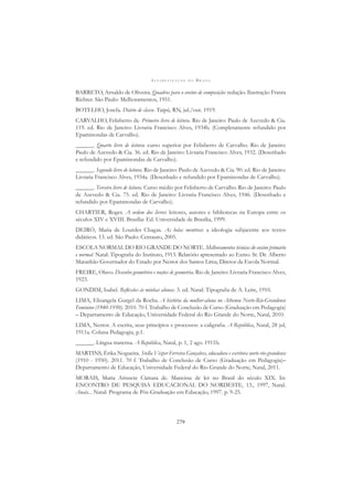 A L F A B E T I Z A Ç Ã O N O B R A S I L
279
BARRETO, Arnaldo de Oliveira. Quadros para o ensino de composição: redação. Ilustração Franta
Richter. São Paulo: Melhoramentos, 1951.
BOTELHO, Josefa. Diário de classe. Taipú, RN, jul./out. 1919.
CARVALHO, Felisberto de. Primeiro livro de leitura. Rio de Janeiro: Paulo de Azevedo & Cia.
119. ed. Rio de Janeiro: Livraria Francisco Alves, 1934b. (Completamente refundido por
Epaminondas de Carvalho).
______. Quarto livro de leitura: curso superior por Felisberto de Carvalho. Rio de Janeiro:
Paulo de Azevedo & Cia. 36. ed. Rio de Janeiro: Livraria Francisco Alves, 1932. (Desenhado
e refundido por Epaminondas de Carvalho).
______. Segundo livro de leitura. Rio de Janeiro: Paulo de Azevedo & Cia. 90. ed. Rio de Janeiro:
Livraria Francisco Alves, 1934a. (Desenhado e refundido por Epaminondas de Carvalho).
______. Terceiro livro de leitura. Curso médio por Felisberto de Carvalho. Rio de Janeiro: Paulo
de Azevedo & Cia. 75. ed. Rio de Janeiro: Livraria Francisco Alves, 1946. (Desenhado e
refundido por Epaminondas de Carvalho).
CHARTIER, Roger. A ordem dos livros: leitores, autores e bibliotecas na Europa entre os
séculos XIV e XVIII. Brasília: Ed. Universidade de Brasília, 1999.
DEIRÓ, Maria de Lourdes Chagas. As belas mentiras: a ideologia subjacente aos textos
didáticos. 13. ed. São Paulo: Centauro, 2005.
ESCOLA NORMAL DO RIO GRANDE DO NORTE. Melhoramentos técnicos do ensino primário
e normal. Natal: Tipograﬁa do Instituto, 1913. Relatório apresentado ao Exmo. Sr. Dr. Alberto
Maranhão Governador do Estado por Nestor dos Santos Lima, Diretor da Escola Normal.
FREIRE, Olavo. Desenho geométrico e noções de geometria. Rio de Janeiro: Livraria Francisco Alves,
1923.
GONDIM, Isabel. Reﬂexões às minhas alunas. 3. ed. Natal: Tipograﬁa de A. Leite, 1910.
LIMA, Elisangela Gurgel da Rocha. A história da mulher-aluna no Atheneu Norte-Rio-Grandense
Feminino (1940-1950). 2010. 70 f. Trabalho de Conclusão de Curso (Graduação em Pedagogia)
– Departamento de Educação, Universidade Federal do Rio Grande do Norte, Natal, 2010.
LIMA, Nestor. A escrita, seus princípios e processos: a caligraﬁa. A República, Natal, 28 jul,
1911a. Coluna Pedagogia, p.1.
______. Língua materna. A República, Natal, p. 1, 2 ago. 1911b.
MARTINS, Érika Nogueira. Stella Vésper Ferreira Gonçalves, educadora e escritora norte-rio-grandense
(1910 - 1950). 2011. 70 f. Trabalho de Conclusão de Curso (Graduação em Pedagogia)–
Departamento de Educação, Universidade Federal do Rio Grande do Norte, Natal, 2011.
MORAIS, Maria Arisnete Câmara de. Maneiras de ler no Brasil do século XIX. In:
ENCONTRO DE PESQUISA EDUCACIONAL DO NORDESTE, 13., 1997, Natal.
Anais... Natal: Programa de Pós-Graduação em Educação, 1997. p. 9-25.
 