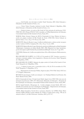 M A R I A D O R O S Á R I O L O N G O M O R T A T T I (ORG.)
280
______. Isabel Gondim, uma nobre ﬁgura de mulher. Natal: Terceirize, 2003. (Série Educação e
Educadores do Rio Grande do Norte, v. 2).
______. Chicuta Nolasco Fernandes, intelectual de mérito. Natal: Editorial A República, 2006.
(Série Educação e Educadores do Rio Grande do Norte, v. 2).
______. História da leitura e da escrita no Rio Grande do Norte: presença de professoras (1910-
1940). 2011-2013. Projeto PVE2127-2011 vinculado ao CNPq, Departamento de Educação,
Universidade Federal do Rio Grande do Norte, Natal, 2011.
MORAIS, Maria Arisnete Câmara de; SILVA, Francinaide de Lima. Práticas de leitura e
escrita nos grupos escolares do Rio Grande do Norte (1908-1920). Revista Educação em
Questão, Natal, v. 36, n. 22, p. 114-138, set./dez. 2009.
MORTATTI, Maria do Rosário Longo. Cartilha de alfabetização e cultura escolar: um pacto
secular. Cadernos CEDES, Campinas, SP, v. 20, n. 52, p. 1-4, nov. 2000.
MORTATTI,MariadoRosárioLongo.HistóriadosmétodosdealfabetizaçãonoBrasil.Seminário
Alfabetização e letramento em debate. Brasília: MEC, 2006. Disponível em: http://portal.mec.
gov.br/seb/arquivos/pdf/Ensfund/alf_mortattihisttextalfbbr.pdf. Acesso em: 17 ago. 2011.
OLIVEIRA,Marianode.Cartilhaensinorápidodaleitura.266.ed.RiodeJaneiro:Melhoramentos,
1944.
RIO GRANDE DO NORTE. Lei nº 249 de 22 de novembro de 1907. Autoriza o governo a
reformar a instrução pública. Actos Legislativos e Decretos do Governo. Natal: Tipograﬁa
de A República, 1909b.
RIO GRANDE DO NORTE. Regimento dos grupos escolares do Estado do Rio Grande do Norte.
Natal: Tipograﬁa de A República, 1909a.
______. A reforma do ensino: texto e comentário da lei n. 405, de 29 de novembro de 1916.
Natal: Tipograﬁa d’ A República, 1917a.
______. Departamento da Instrução Pública. Registro de ofícios (1918-1920). Natal, 1920. livro
n. 5 completo. Manuscrito.
ROUSSEAU, Jean Jacques. Emílio ou da educação. 3. ed. Tradução Roberto Leal Ferreira. São
Paulo: Martins Fontes, 2004.
SILVA, Francinaide de Lima. O Grupo Escolar Modelo Augusto Severo (1908-1928): vinte anos de
formação de professores. 2009. 159 f. Dissertação (Mestrado em Educação) – Programa de
Pós-Graduação em Educação, Universidade Federal do Rio Grande do Norte, Natal, 2009.
SILVA, Ingrid Katiúcha Albuquerque da. A prática pedagógica de Josefa Botelho. 2009. 60 f.
Trabalho de Conclusão de Curso (Graduação em Pedagogia) – Departamento de Educação,
Universidade Federal do Rio Grande do Norte, Natal, 2009.
VIDAL, Diana Gonçalves. Escola Nova e processo educativo. In: LOPES, Eliane Marta
Teixeira; FARIA FILHO, Luciano Mendes de; VEIGA, Cynthia Greive (Org.). 500 anos de
educação no Brasil. 3. ed. Belo Horizonte: Autêntica, 2003. p. 497-517.
 