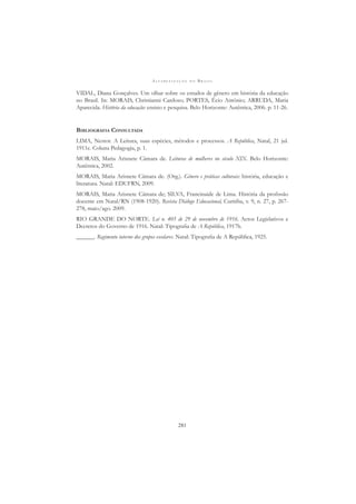 A L F A B E T I Z A Ç Ã O N O B R A S I L
281
VIDAL, Diana Gonçalves. Um olhar sobre os estudos de gênero em história da educação
no Brasil. In: MORAIS, Christianni Cardoso; PORTES, Écio Antônio; ARRUDA, Maria
Aparecida. História da educação: ensino e pesquisa. Belo Horizonte: Autêntica, 2006. p. 11-26.
BIBLIOGRAFIA CONSULTADA
LIMA, Nestor. A Leitura, suas espécies, métodos e processos. A República, Natal, 21 jul.
1911c. Coluna Pedagogia, p. 1.
MORAIS, Maria Arisnete Câmara de. Leituras de mulheres no século XIX. Belo Horizonte:
Autêntica, 2002.
MORAIS, Maria Arisnete Câmara de. (Org.). Gênero e práticas culturais: história, educação e
literatura. Natal: EDUFRN, 2009.
MORAIS, Maria Arisnete Câmara de; SILVA, Francinaide de Lima. História da proﬁssão
docente em Natal/RN (1908-1920). Revista Diálogo Educacional, Curitiba, v. 9, n. 27, p. 267-
278, maio/ago. 2009.
RIO GRANDE DO NORTE. Lei n. 405 de 29 de novembro de 1916. Actos Legislativos e
Decretos do Governo de 1916. Natal: Tipograﬁa de A República, 1917b.
______. Regimento interno dos grupos escolares. Natal: Tipograﬁa de A República, 1925.
 